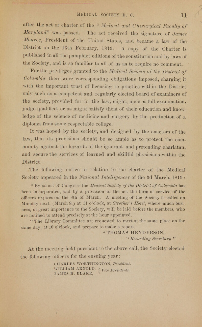 after the act or charter of the i; Medical and GMrwrgical Faculty of Maryland was passed. The act received the signature of James Monroe, President of the United States, and became a law of the District on the Kith February, 1819. A copy of the Charter is published in all the pamphlet editions of the constitution and by laws of the Society, and is so familiar to all of us as to require no comment. For the privileges granted to the dledical Society of the District of Columbia there were corresponding obligations imposed, charging it with the important trust of licensing to practice within the District only such as a competent and regularly elected board of examiners of the society, provided for in the law, might, upon a full examination, judge qualified, or as might satisfy them of their education and know- ledge of the science of medicine and surgery by the production of a diploma from some respectable college. It was hoped by the society, and designed by the enactors of the law, that its provisions should be so ample as to protect the com- munity against the hazards of the ignorant and pretending charlatan, and secure the services of learned and skillful physicians within the District. The following notice in relation to the charter of the Medical Society appeared in the National Intelligence?* of the 3d March, 1819 :  By an act of Congress the Medical Society of the District of Columbia has been incorporated, and l>y a provision in the act the term of service of the officers expires on the 8th of March. A meeting of the Society is called on Monday next, (March 8,) at 11 o'clock, at Strothefs Hotel, where much busi- ness, of great importance to the Society, will be laid before the members, who are notified to attend precisely at the hour appointed. The Library Committee are requested to meet at the same place on the same day, at 10 o'clock, and prepare to make a report. • THOMAS HENDERSON,  Recording Secretary. At the meeting held pursuant to the above call, the Society elected the following officers for the ensuing year: CHARLES WORTIIIXGTON, President. WILLIAM ARNOLD, > ^Presidents. JAMES IE BLAKE. >
