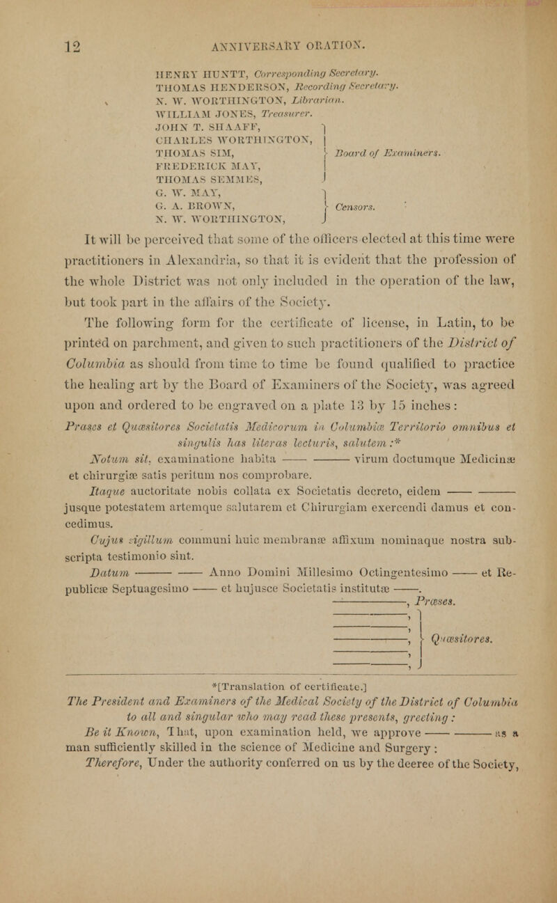 HENRY IIUXTT, Corresponding Secretary. THOMAS HENDERSON, Recording Secretary. x ST. W. WORTHINGTON, Librarian. WILLIAM JONES, Treasurer. JOHN T. SHAAFF, j CnAHLES WORTHINGTON, j THOMAS SIM, }• Board of Examiners. FREDERICK MAT, THOMAS SEMMES, I G. W. MAY, 1 G. A. BROWN, I Censor.?. N. W. WORTHINGTON, j It will be perceived j hat some of the officers elected at this time were practitioners in Alexandria, so that it is evident that the profession of the whole District was not only included in the operation of the law, but took part in the affairs of the Societ}\ The following form for the certificate of license, in Latin, to be printed on parchment, and given to such practitioners of the District of Columbia as should from time to time be found qualified to practice the healing art by the Board of Examiners of the Society, was agreed upon and ordered to be engraved on a plate 13 by 15 inches: Prases et Qucesitorcs Societalis Medicorum in Columbia1. Terrilorio omnibus et singulis lias literas leeturis, salutem :* Notum sit. examinatione habita virum doctumque Mediciua; et chirurgia? satis peritum nos comprobare. Itaque auctoritate nobis collata ex Societalis decreto, eidem jusque potestatem artemque salutarem et Chirurgiam exerceudi damus et con- cedinms. Cuju» sigillum commuui huic membraase affixum nomiuaque nostra sub- scripts testimonio sint. Datum Anno Domini Millesimo Octingentesimo et Re- publican Septuagesimo ct bujusce Societatis instituta) . — , Praises. , 1 , j , j- Q iasitores. ; j *[Translation of certificate.] The President and Examiners of the Medical Society of the District of Columbia to all and singular who may read these presents, greeting : Be it Known, That, upon examination held, we approve ns a man sufficiently skilled in the science of Medicine and Surgery: Therefore, Under the authority conferred on us by the deeree of the Society,