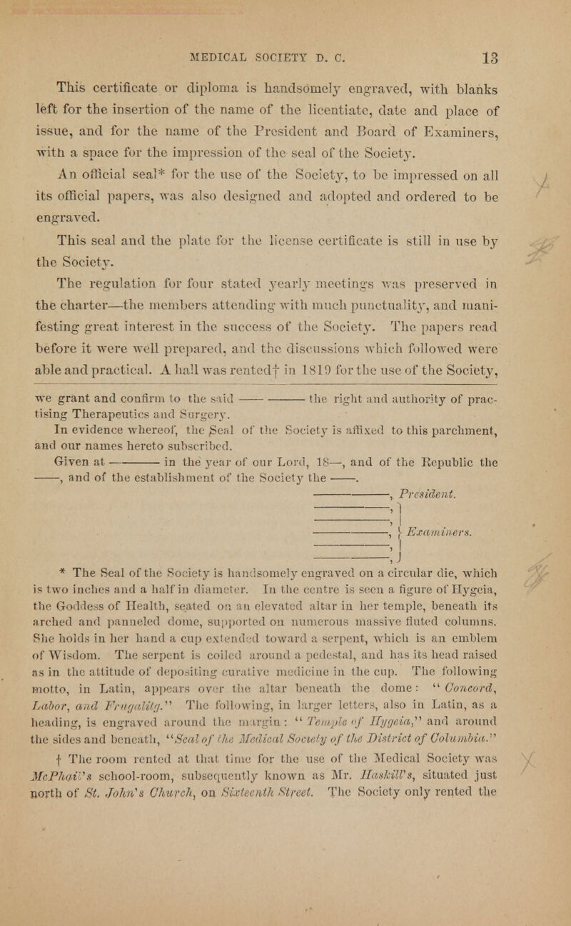 This certificate or diploma is handsomely engraved, with blanks left for the insertion of the name of the licentiate, date and place of issue, and for the name of the President and Board of Examiners, with a space for the impression of the seal of the Society. An official seal* for the use of the Society, to be impressed on all its official papers, was also designed and adopted and ordered to be engraved. This seal and the plate for the license certificate is still in use by the Society. The regulation for four stated yearly meetings was preserved in the charter—the members attending with much punctuality, and mani- festing great interest in the success of the Society. The papers read before it were well prepared, and the discussions which followed were able and practical. A had was rentedf in 1819 for the use of the Society, we grant and confirm to the said the right and authority of prac- tising Therapeutics and Surgery. In evidence whereof, the £eal of the Society is affixed to this parchment, and our names hereto subscribed. Given at in the year of our Lord, 18—, and of the Republic the , and of the establishment of the Society the ■ . , President, ,1 , I , \ Examiners, , I J * The Seal of the Society is handsomely engraved on a circular die, which is two inches and a half in diameter. In the centre is seen a figure of Hygeia, the Goddess of Health, seated on an elevated altar in her temple, beneath its arched and panneled dome, supported on numerous massive fluted columns. She holds in her hand a cup extended toward a serpent, which is an emblem of Wisdom. The serpent is coiled around a pedestal, and has its head raised as in the attitude of depositing curative medicine in the cup. The following motto, in Latin, appears ovef the altar beneath the dome:  Concord, Labor, and FrUgaMtg. The following, in larger letters, also in Latin, as a heading, is engraved around the margin:  Temple of Hygeia  and around the sides and beneath, '■'■Seal of the Medical Society of the District of Columbia,.1'' f The room rented at that time for the use of the Medical Society was MePhaiVs school-room, subsequently known as Mr. HasMWs, situated just north of St. John's Church, on Sixteenth Street. The Society only rented the