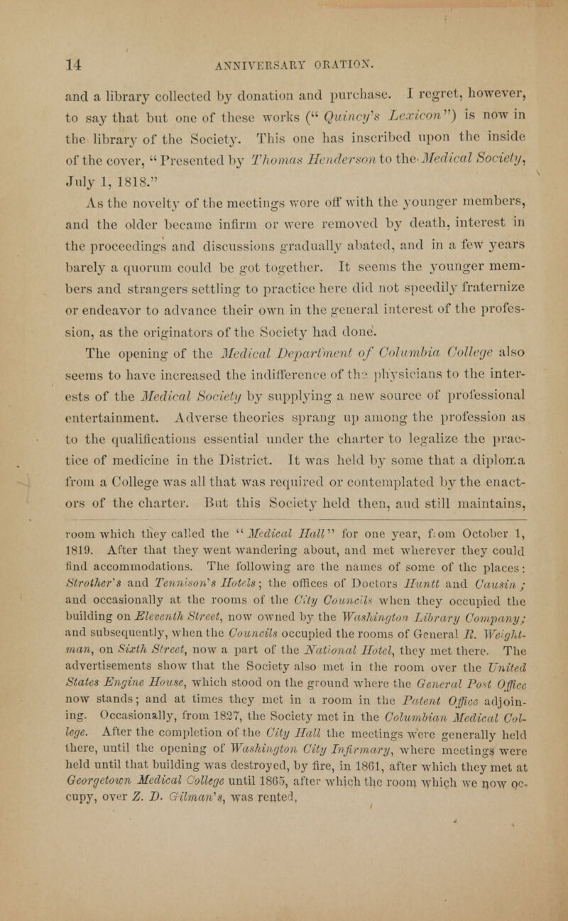 and a library collected by donation and purchase. I regret, however, to say that but one of these works ( Quincifs Lexicon'1) is now in the library of the Society. This one has inscribed upon the inside of the cover, Presented by Thomas Henderson to the' Medical Society, July 1, 1818. As the novelty of the meetings wore oil' with the younger members, and the older became infirm or were removed by death, interest in the proceedings and discussions gradually abated, and in a few years barely a quorum could be got together. It seems the younger mem- bers and strangers settling to practice here did not speedily fraternize or endeavor to advance their own in the general interest of the profes- sion, as the originators of the Society had done. The opening of the Medical Department of Columbia College also seems to have increased the indifference of the physicians to the inter- ests of the Medical tioeirtij b}~ supplying a new source of professional entertainment. Adverse theories sprang up among the profession as to the qualifications essential under the charter to legalize the prac- tice of medicine in the District. It was held by some that a diploma from a College was all that was required or contemplated by the enact- ors of the charter. But this Society held the:1., and still maintains, room which they called the Medical Hall for one year, fiom October 1, 1819. After that they went wandering about, and met wherever they could find accommodations. The following are the names of some of the places: brother's and Tennison1s Hotels; the offices of Doctors lluntt and Cousin; and occasionally at the rooms of the City Councils when they occupied the building on Eleventh Street, now owned by the Washington Library Company; and subsequently, when the Councils occupied the rooms of General 11. Weight- many on Sixth Street, now a part of the National Hotel, they met there. The advertisements show that the Society also met in the room over the United States Engine House, which stood on the ground where the General Post Office now stands; and at times they met in a room in the Patent Office adjoin- ing. Occasionally, from 1827, the Society met in the Columbian Medical Col- lege. After the completion of the City Hall the meetings were generally held there, until the opening of Washington City Infirmary, where meetings were held until that building was destroyed, by fire, in 1861, after which they met at Georgetown Medical College until 1865, after which the room which we now oc- cupy, over Z. D. GilmarCs, was rented,