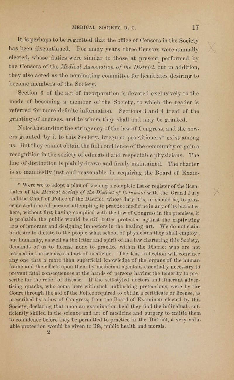 It is perhaps to be regretted that the office of Censors in the Society has been discontinued. For many years three Censors were annually elected, whose duties were similar to those at present performed by the Censors of the Medical Association of the District, but in addition, they also acted as the nominating committee for licentiates desiring to become members of the Society. Section 6 of the act of incorporation is devoted exclusively to the mode of becoming a member of the Society, to which the reader is referred for more definite information. Sections 3 and 4 treat of the granting of licenses, and to whom they shall and may be granted. Notwithstanding the stringency of the law of Congress, and the pow- ers granted by it to this Society, irregular practitioners* exist among us. But they cannot obtain the full confidence of the community or gain a recognition in the society of educated and respectable physicians. The line of distinction is plainly drawn and firmly maintained. The charter is so manifestly just and reasonable in requiring the Board of Exam- * Were we to adopt a plan of keeping a complete list or register of the licen- tiates of the Medical Society of the District of Columbia, with the Grand Jury and the Chief-of Police of the District, whose duty it is, ox should be, to pros- ecute and fine all persons attempting to practice medicine in any of its branches here, without first having complied with the law of Congress in the premises, it is probable the public would be still better protected against the captivating arts of ignorant and designing impostors in the healing art. We do not claim or desire to dictate to the people what school of physicians they shall employ ; but humanity, as well as the letter and spirit of the law chartering this Society, demands of us to license none to practice within the District who are not learned in the science and art of medicine. The least reflection will convince any one that a more than superficial knowledge of the organs of the human frame and the effects upon them by medicinal agents is essentially necessary to prevent fatal consequences at the hands of persons having the temerity to pre- scribe for the relief of disease. If the self-styled doctors and itinerant adver- tising quacks, who come here with such unblushing pretensions, were by the Court through the aid of the Police required to obtain a certificate or license, as prescribed by a law of Congress, from the Board of Examiners elected by this Society, declaring that upon an examination held they find the individuals suf- ficiently skilled in the science and art of medicine and surgery to entitle them to confidence before they be permitted to practice in the District, a very valu- able protection would be given to life, public health and morals.