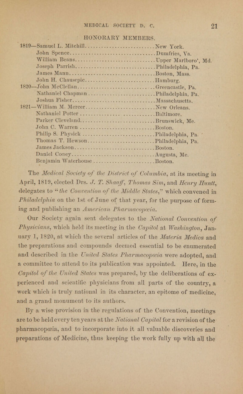 HONORARY MEMBERS. 1819—Samuel L. Mitchill New York. . Dumfries, Va. .Upper Marlboro', Md. .Philadelphia, Pa. Boston, Mass. Hamburg. Greencastle, Pa. .Philadelphia, Pa. . Massachusetts. New Orleans. Baltimore. Brunswick, Me. Boston. Philadelphia, Pa. ' Philadelphia, Pa. Boston. Augusta, Me. Boston. John Spence William Beans. . . . Joseph Parrish.... James Mann John H. Chausepic 1820—John McCIeUan Nathaniel Chapman Joshua Fisher 1821—William 31. Mercer Nathaniel Potter Parker Cleveland John C. Warren Philip S. Physick Thomas T. Hewson.. James Jackson Daniel Coney Benjamin Waterhouse The Medical Society of the District of Columbia, at its meeting in April, 1819, elected Drs. J. T. Shaaff, Thomas Sim, and Henry Huntt, delegates to the Convention of the Middle States, which convened in Philadelphia on the 1st of June of that year, for the purpose of form- ing and publishing an American Pharmacopoeia. Our Society again sent delegates to the National Convention of Physicians, which held its meeting in the Capitol at Washington, Jan- uary 1, 1820, at which the several articles of the Materia Medica and the preparations and compounds deemed essential to be enumerated and described in the United States Pharmacopoeia were adopted, and a committee to attend to its publication was appointed. Here, in the Capitol of the United States was prepared, by the deliberations of ex- perienced and scientific physicians from all parts of the country, a work which is truly national in its character, an epitome of medicine, and a grand monument to its authors. By a wise provision in the regulations of the Convention, meetings are to be held every ten years at the National Capital for a revision of the pharmacopoeia, and to incorporate into it all valuable discoveries and preparations of Medicine, thus keeping the work fully up with alj the