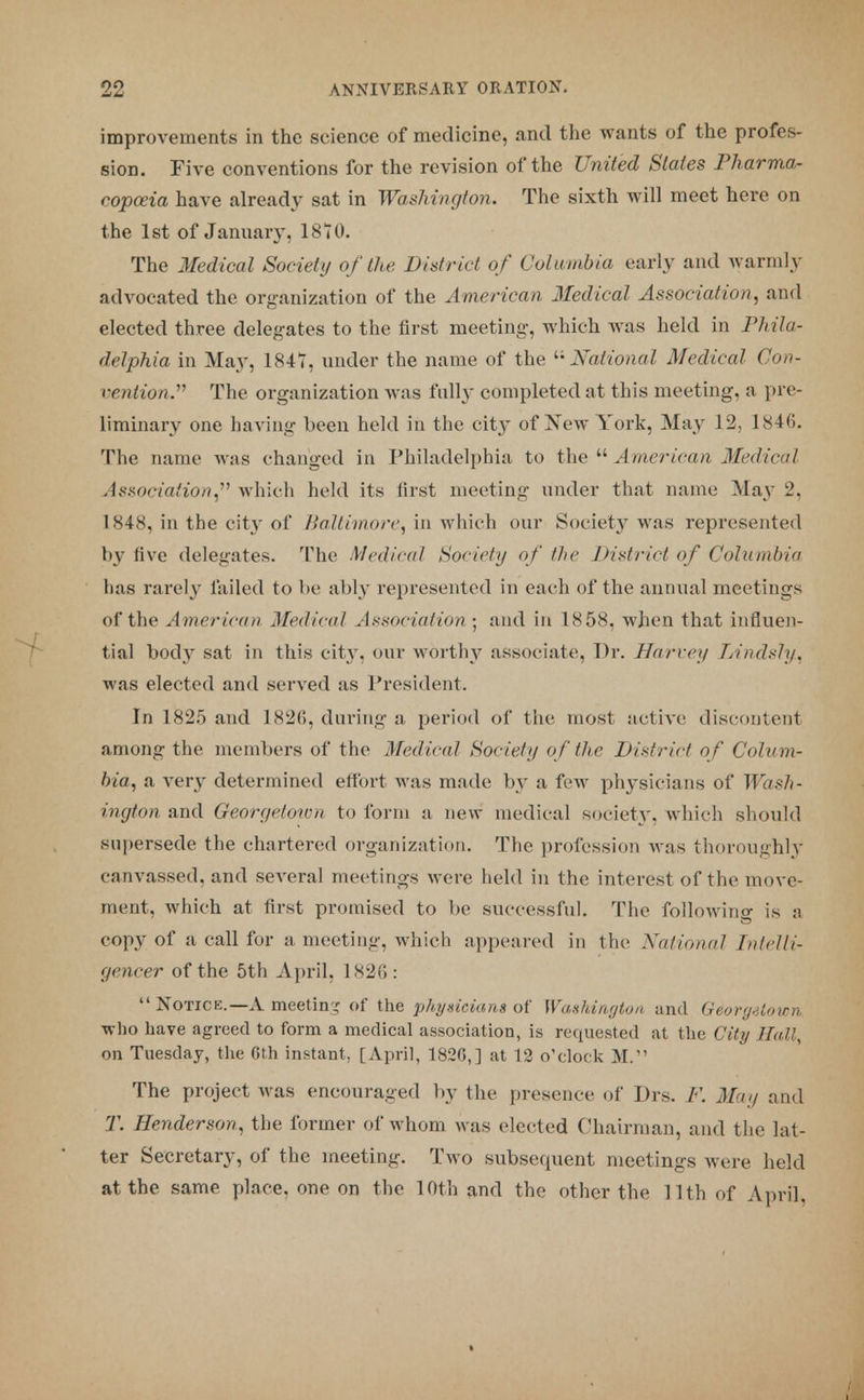 improvements in the science of medicine, and the wants of the profes- sion. Five conventions for the revision of the United Slates Pharma- copoeia have already sat in Washington. The sixth will meet here on the 1st of January, 1870. The Medical Society of the District of Columbia early and warmly advocated the organization of the American Medical Association, and elected three delegates to the first meeting, which was held in Phila- delphia in May, 1847, under the name of the National Medical Con- vention. The organization M as fully completed at this meeting, a pre- liminary one baving been held in the city of New York, May 12, 1846. The name was changed in Philadelphia to the  American Medical Association, which held its first meeting under that name May 2, 1848, in the city of Baltimore, in which our Society was represented by live delegates. The Medical Society of the District of Columbia has rarely failed to he ably represented in each of the annual meetings of the American Medical Association • and in 1858, when that influen- tial bod}7 sat in this city, our worthy associate, Dr. Harvey TAndsly., was elected and served as President. In 1825 and 1826, during a period of the most active discontent among the members of the Medical Society of the District of Colum- bia, a very determined effort was made by a few physicians of Wash- ington and Georgetown to form a new medical society, which should supersede the chartered organization. The profession was thoroughly canvassed, and several meetings were held in the interest of the move- ment, which at first promised to be successful. The following is a copy of a call for a meeting, whieh appeared in the National Intelli- gencer of the 5th April, 1826 :  Notice.—A meeting of the physicians of Washington and Georgetown who have agreed to form a medical association, is requested at the City Hall, on Tuesday, the 6th instant, [April, 1820,] at 12 o'clock M. The project was encouraged by the presence of Drs. F. May and T. Henderson, the former of whom was elected Chairman, and the lat- ter Secretary, of the meeting. Two subsecpient meetings were held at the same place, one on the 10th and the other the 11th of April.