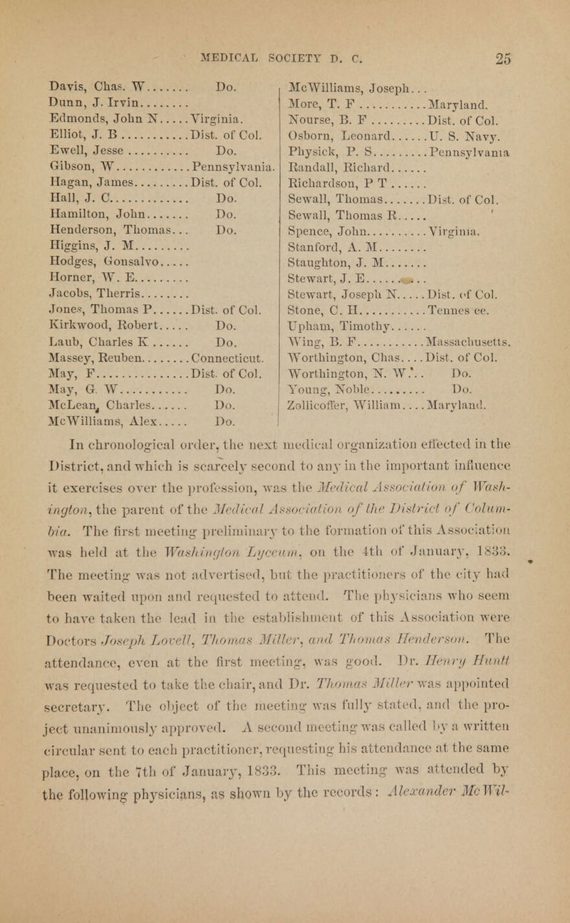 Davis, Chas. W Dunn, J. Irvin Edmonds, John N Virginia. Elliot, J. B Dist. of Col. Ewell, Jesse Do. Gibson, W Pennsylvania. Hagan, James Dist. of Col. Hall, J. C Do. Hamilton, John Do. Henderson, Thomas. .. Do. Higgins, J. M Hodges, Gousalvo Horner, W. E Jacobs, Therris Jones, Thomas P Dist. of Col. Kirkwood, Robert Do. Laub, Charles K Do. Massey, Reuben Connecticut. May, F Dist. of Col. May, G. W Do. McLean. Charles Do. MEDICAL SOCIETY D. C Do. 25 Me Williams, Joseph... More, T. F Maryland. Nourse, B. F Dist. of Col. Osborn, Leonard U. S. Navy. Physick, P. S Pennsylvania Randall, Richard Richardson, P T Sewall, Thomas Dist. of Col. Sewall, Thomas R Spence, John Virginia, Stanford, A. M Staughton, J. M Stewart, J. E ... Stewart, Joseph N Dist. of Col. Stone, C. H Tennes ee. Upham, Timothy Wing, B. F Massachusetts. Worthington, Chas Dist. of Col. Worthington, N. W.\ . Do. Young, Noble Do. ZolUcoffer, William Maryland. McWilliams, Alex Do. I In chronological order, the next medical organization effected in the District, and which is scarcely second to an}'in the important influence it exercises over the profession, was the Medical Association of Wash- ington, the parent of the Medical Association of the District of Colupi* bia. The first meeting preliminary to the formation of this Association was held at the Washington Lyceum, on the 4th of January, 1833. The meeting- was not advertised, but the practitioners of the city had been waited upon and requested to attend. The physicians who seem to have taken the lead in the establishment of this Association were Doctors Joseph Lovell, Thomas Miller, and Thomas Henderson. The attendance, even at the first meeting, was good. Dr. Henry Hindi was requested to take the chair, and Dr. Thomas Miller was appointed secretary. The object of the meeting was fully stated, and the pro- ject unanimously approved. A second meeting was called by a written circular sent to each practitioner, requesting his attendance at the same place, on the 7th of January, 1S33. This meeting was attended by the following physicians, as shown by the records: Alexander McWil-