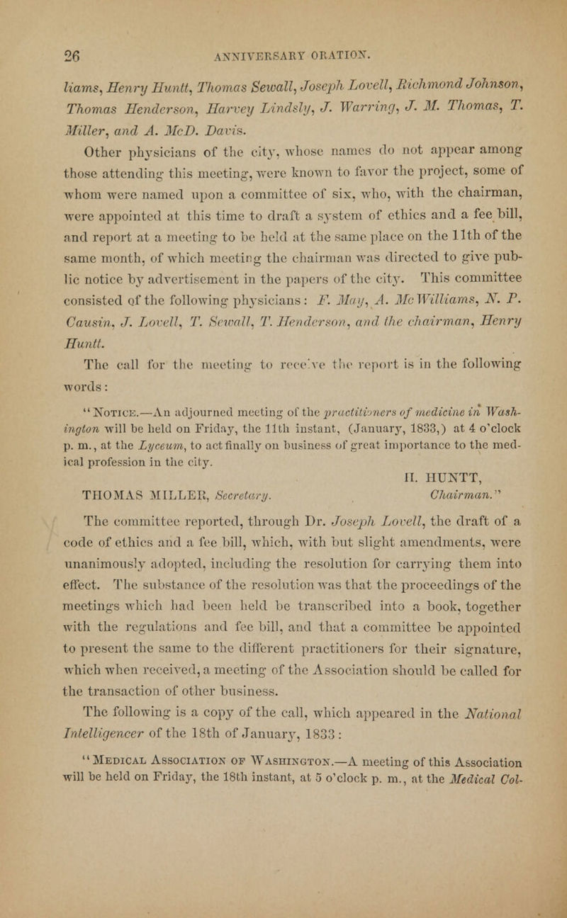 Hams, Henry Huntt, Thomas Sewall, Joseph Lovell, Richmond Johnson, Thomas Henderson, Harvey Lindsly, J. Warring, J. M. Thomas, T. Miller, and A. McD. Davis. Other physicians of the city, whose names do not appear among those attending this meeting, were known to favor the project, some of whom were named upon a committee of six, who, with the chairman, were appointed at this time to draft a system of ethics and a fee bill, and report at a meeting to be held at the same place on the 11th of the same month, of which meeting the chairman was directed to give pub- lic notice by advertisement in the papers of the city. This committee consisted of the following physicians: F. May, A. Mc Williams, X. P. Causin. J. Lovell, 7'. Sewall, 'V. Henderson, and /tic < hairma,n, Henry Huntt. The call for the meeting to receive the report is in the following words: Notice.—An adjourned meeting of the practitioners of medicine in Wash- ington will be held on Friday, the 11th instant, (January, 1833,) at 4 o'clock p. m., at the Lyceum, to act finally on business of great importance to the med- ical profession in the city. II. HUNTT, THOMAS MILLER, Secretary. Chairman: The committee reported, through Dr. Joseph Lovell, the draft of a code of ethics and a fee bill, which, with but slight amendments, were unanimously adopted, including the resolution for carrying them into effect. The substance of the resolution was that the proceedings of the meetings which had been held be transcribed into a book, together with the regulations and fee bill, and that a committee be appointed to present the same to the different practitioners for their signature, which when received, a meeting of the Association should be called for the transaction of other business. The following is a copy of the call, which appeared in the National Intelligencer of the 18th of January, 1833: Medical Association of Washington.—A meeting of this Association will be held on Friday, the 18th instant, at 5 o'clock p. m., at the Medical Col-