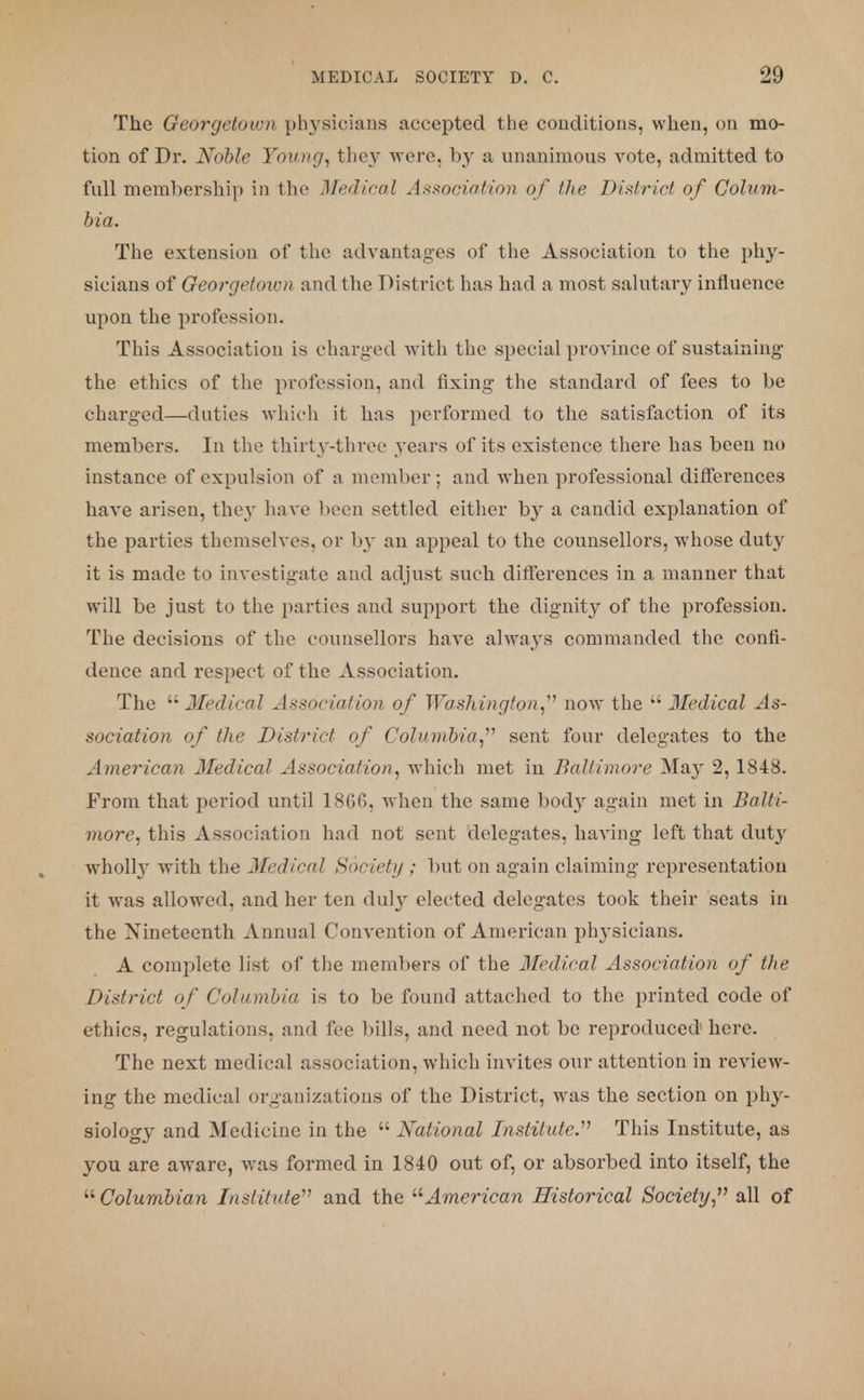 The Georgetown physicians accepted the conditions, when, on mo- tion of Dr. Noble Young, they were, by a unanimous vote, admitted to full membership in the Medical Association of the District of Colum- bia. The extension of the advantages of the Association to the phy- sicians of Georgetown and the District has had a most salutary influence upon the profession. This Association is charged with the special province of sustaining1 the ethics of the profession, and fixing the standard of fees to be charged—duties which it has performed to the satisfaction of its members. In the thirty-three years of its existence there has been no instance of expulsion of a member; and when professional differences have arisen, they have been settled either by a candid explanation of the parties themselves, or by an appeal to the counsellors, whose duty it is made to investigate and adjust such differences in a manner that will be just to the parties and support the dignity of the profession. The decisions of the counsellors have always commanded the confi- dence and respect of the Association. The  Medical Association of Washington, now the  Medical As- sociation of the District of Columbia, sent four delegates to the American Jfedical Association, which met in Baltimore May 2,1848. From that period until 18Gfi, when the same body again met in Balti- more, this Association had not sent delegates, having left that duty wholl}- with the Medical Society : but on again claiming representation it was allowed, and her ten duly elected delegates took their seats in the Nineteenth Annual Convention of American ph}-sicians. A complete list of the members of the Medical Association of the District of Columbia is to be found attached to the printed code of ethics, regulations, and fee bills, and need not be reproduced here. The next medical association, which invites our attention in review- ing the medical organizations of the District, was the section on phy- siology and Medicine in the  National Institute. This Institute, as you are aware, was formed in 1840 out of, or absorbed into itself, the Columbian Institute and the American Historical Society, all of