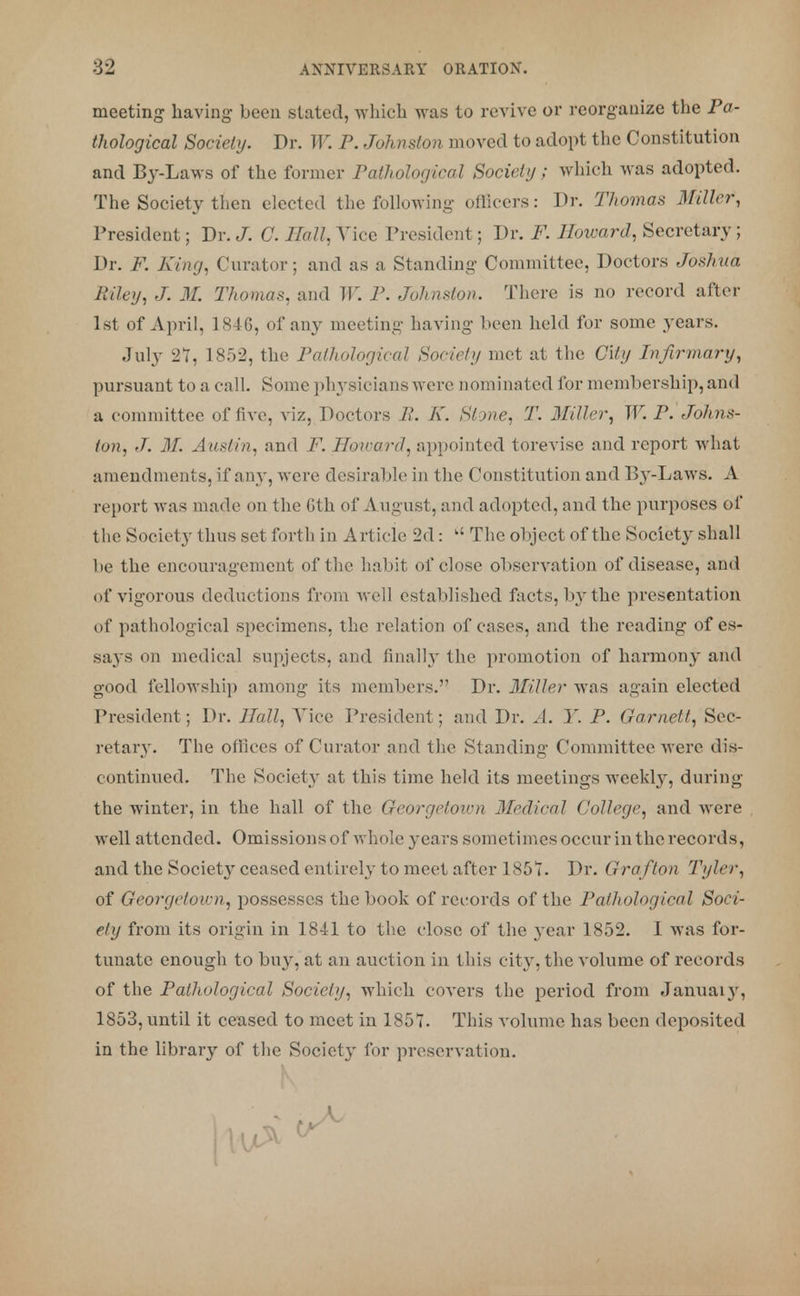 meeting having been stated, which was to revive or reorganize the Pa- thological Society. Dr. W. P. Johnston moved to adopt the Constitution and By-Laws of the former Pathological Society; which was adopted. The Society then elected the following officers: Dr. Thomas Miller, President; Dr. J. C. Hall. Vice President; Dr. F. Howard, Secretary; Dr. F. King, Curator; and as a Standing Committee, Doctors Joshua Riley, J. 31. Thomas, and W. P. Johnston. There is no record after 1st of April, 1846, of any meeting having been held for some }'ears. July 27, 1852, the Pathological Society met at the City Infirmary, pursuant to a call. Some physicians were nominated for membership, and a committee of five, viz, Doctors P. K. Stone, T. Miller, W. P. Johns- ton, J. M. Austin, and F. TToicard, appointed torevise and report what amendments, if any, were desirable in the ('(institution and By-Laws. A report was made on the 6th of August, and adopted, and the purposes of the Society thus set forth in A rticle 2d: k' The object of the Society shall be the encouragement of the habit of close observation of disease, and of vigorous deductions from well established facts, b}'the presentation of pathological specimens, the relation of cases, and the reading of es- says on medical supjects, and finally the promotion of harmony and good fellowship among its members. Dr. Miller was again elected President; Dr. Hall, Vice President; and Dr. A. Y. P. Garnet t, Sec- retary. The offices of Curator and the Standing Committee were dis- continued. The Society at this time held its meetings weekly, during the winter, in the hall of the Georgetown Medical College, and were well attended. Omissions of whole years sometimes occur in the records, and the Societ} ceased entirely to meet after 1851. Dr. Grafton Tyler, of Georgetown, possesses the book of records of the Pathological Soci- ety from its origin in 1841 to the close of the year 1852. I was for- tunate enough to buy, at an auction in this city, the volume of records of the Pathological Society, which covers the period from Januaiy, 1853, until it ceased to meet in 1857. This volume has been deposited in the library of the Society for preservation.