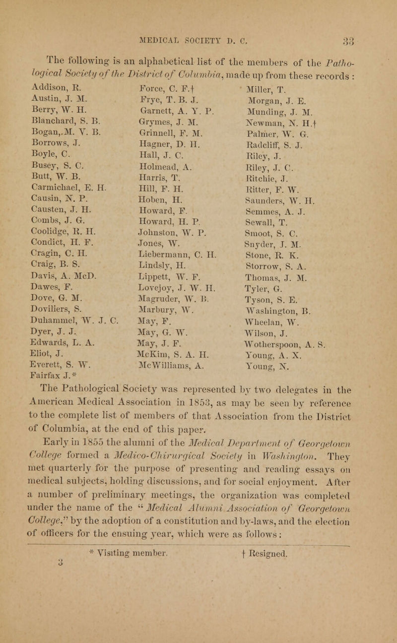The following is an alphabetical list of the members of the Patho- logical Society of (he District of < 'olumbia, made up from these records : Addison, R. Force, C. F. j jiL 11 IVji j 1 . Austin, J. M. Frye, T. B. J. ±)L U1 ^ tl 11 ? 0 • JCi. Berry, W. H. Garnett, A. Y. P. Arniwliiin* T TV r 1*1. Ulltllliu^ tJ . ill. Blanchard, S. B. Grynics, J. AT ^\c;n nun, i\. xl.y Bogan,.M. V. B. Grinned, F. M. Dolm,,,. w ( J rdlllK 1, \> . It. Borrows, J. TTacnpr T) IT ItilUCIllT, o. J. Boyle, C. Hall J C TPil^Tr T itiley, j. Busey, S. C. XiUlIlieaU, A. luley, J. (. . Butt, W. B. Hu11 lb, x . Kitcnie, J. Carmichael, E. H. Hill F. H R?4 fnv TP WT itnrci, r . w . Causin, X. P. Hoben, H. ~u UilUl 1 >>, >V . 11. Causten, J. H. Howard, F. Sn^tii in no A iT'LllllllL-s. 2\. ,i. Combs, J. G. Howard. H. P k>CWeill, X . Coolidge, R. H. Jolinston YV\ P ftmnnt ft P Condict, H. F. Jones, AY. Cragin, C. H. Liebermann C. II. Craig, B. S. Lindsly, H. Storrow S. A. Davis, A. McD. Lippett, W. F. rPlinni'i o T AT 1 llUlllcl^, J . Jl . Dawes, F. Lovejoy, J. W. II. Tyler, G. Dove, G. M. Magruder, W. 15. Tyson, S. E. Doviliers, S. Marbury, W. Washington, B. Duhammel, W. J. C. May, F. Wheelan, W. Dyer, J. J. May, G. W. Wilson, J. Edwards, L. A. May, J. F. Wotherspoon, A. Eliot, J. McKun, S. A. II. Young, A. X. Everett, S. W. McWilliams, A. Young, X. Fairfax J.* The Pathological Society was represented by two delegates in the American Medical Association in 1853, as may be seen by reference to the complete list of members of that Association from the District of Columbia, at the end of this paper. Early in 1'855 the alumni of the Medical Department of Georgetown College formed a Medico-Chirurgical Society in Washington. They met quarterly for the purpose of presenting and reading essays on medical subjects, holding discussions, and for social enjoyment. After a number of preliminary meetings, the organization was completed under the name of the Medical Alumni.Association of Georgetown College,*' by the adoption of a constitution and by-laws, and the election of officers for the ensuing year, which were as follows;