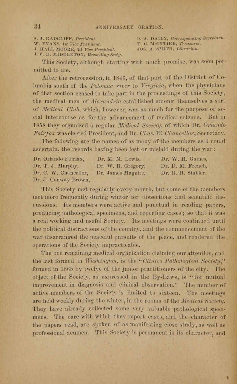 S. J. RADULIFF, President. O. A. DAILY, Corresponding Secretary. W. EVAN'S, 1st Vice President. T. C. McINTIRE, Treasurer. J. HALL MOORE, 2d Vice President. JOS. A. SMITH, Librarian. J. V. D. MIDDLETON, Recording Sec'y. This Society, although starting with much promise, was soon per- mitted to die. After the retrocession, in 1846, of that part of the District of Co- lumbia south of the Potomac river to Virginia, when the physicians of that section ceased to take part in the proceedings of this Society, the medical men of Alexandria established among themselves a sort of Medical Club, which, however, was as much for the purpose of so- cial intercourse as for the advancement of medical science. But in 1858 they organized a regular Medical Society, of which Dr. Orlando Fairfax was elected President, and Dr. Chas. W. Chancellor, Secretary. The following are the names of as many of the members as I could ascertain, the records having been lost or mislaid during the war : Dr. Orlando Fairfax, Dr. M. M. Lewis, Dr. W. H. Gaines, Dr. T. J. Murphy, Dr. W. B. Gregory, Dr. D. M. French, Dr. C. W. Chancellor, Dr. James Maguire, Dr. R. II. Stabler. Dr. J. Conway Brown, This Society met regularly every month, but some of the members met more frequently during winter for dissections and scientific dis- cussions. Its members were active and punctual in reading papers, producing pathological specimens, and reporting cases; so that it was a real working and useful Society. Its meetings were continued until the political distractions of the country, and the commencement oi'the war disarranged the peaceful pursuits of the place, and rendered the operations of the Society impracticable. The one remaining medical organization claiming our attention, and the last formed in Washington, is the Clinico Pathological Society, formed in 1865 by twelve of the junior practitioners of the cit}'. The object of the Society, as expressed in the Ity-Laws, is for mutual improvement in diagnosis and clinical observation. The number of active members of the Society is limited to sixteen. The meetings are held weekly during the winter, in the rooms of the Medical Society. They have already collected some very valuable pathological speci- mens. The care with which they report cases, and the character of the papers read, are spoken of as manifesting close stud}', as well as professional acumen. This Society is permanent in its character, and 1