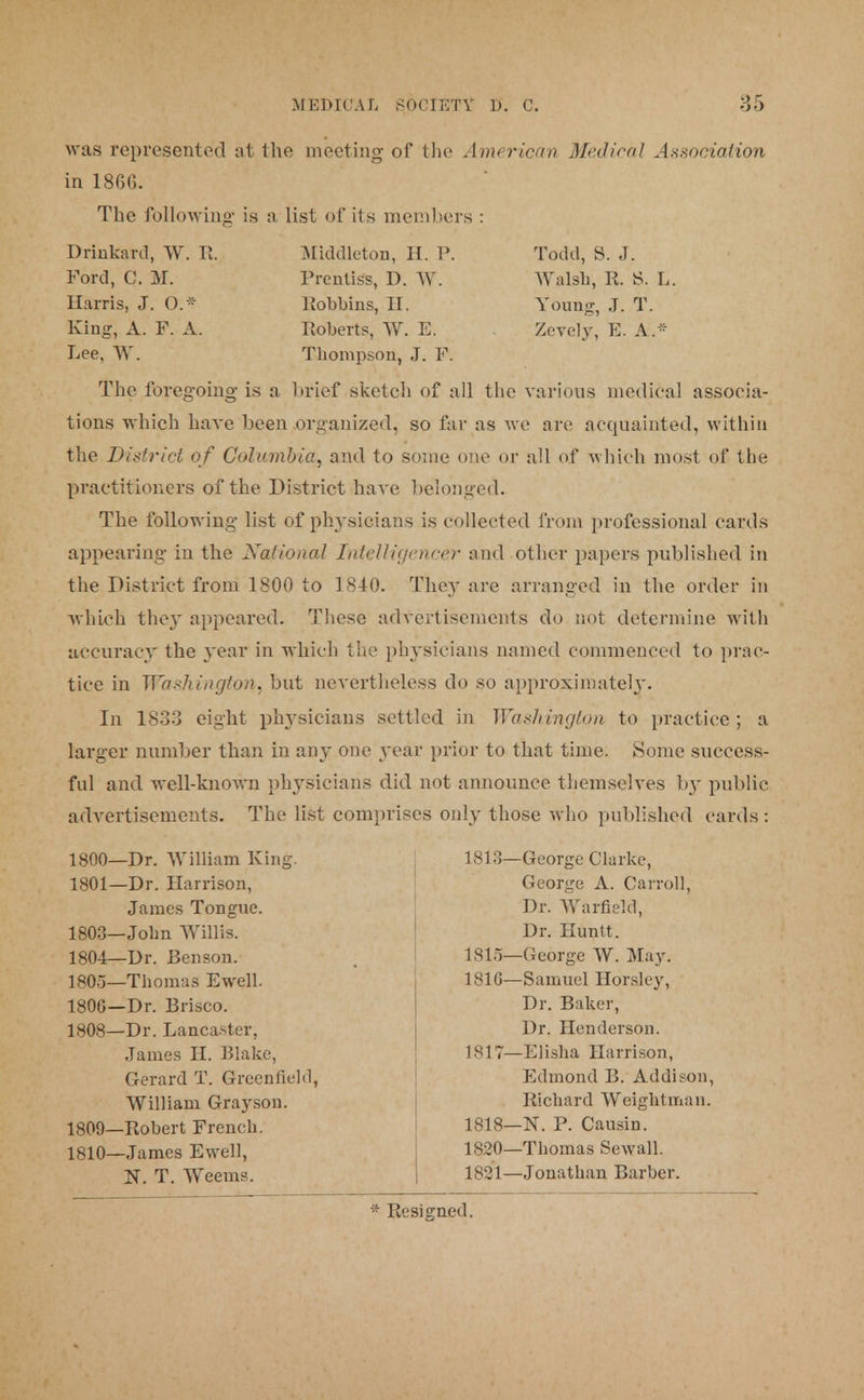 was represented at the meeting- of the American Medical Association in 18GG. The following is a list of its members : Drinkard, W. ft. Middleton, H. P. Todd, S. J. Ford, C. M. Prentiss, I). W. Walsh, R. S. L. Harris, J. O* bobbins, H. Young, J. T. King, A. F. A. Roberts, W. E. Zevely, E. A.* Lee, W. Thompson, J. F. The foregoing- is a brief sketch of all the various medical associa- tions which have been organized, so far as we are acquainted, within the District of Columbia, and to some one or all of -which most of the practitioners of the District have belonged. The following list of physicians is eolleeted from professional cards appearing in the National Intelligences? and other papers published in the District from 1800 to 1840. Thcj' are arranged in the order in which the}' appeared. These advertisements do not determine with accuracy the year in which the physicians named commenced to prac- tice in Washington, but nevertheless do so approximately. In 1833 eight physicians settled in Washington to practice; a larger number than in any one year prior to that time. Some success- ful and well-known physicians did not announce themselves by public advertisements. The list comprises only those who published cards: 1800- 1801- 1803- 1804- 1805- 180G- 1808- 1809- 1810- -Dr. William King. -Dr. Harrison, James Tongue. -John Willis. -Dr. Benson. -Thomas Ewell. -Dr. Brisco. -Dr. Lancaster, James H. Blake, Gerard T. Greenfield, William Grayson. -Robert French. -James Ewell, N. T. Weeuis. 1813—George Clarke, George A. Carroll, Dr. Warfield, Dr. Huntt. 1815—George W. May. 181G—Samuel Horsley, Dr. Baker, Dr. Henderson. 1817— Elisha Harrison, Edmond B. Addison, Richard Weigktman. 1818— N. P. Causin. 1820— Thomas Sewall. 1821— Jonathan Barber.
