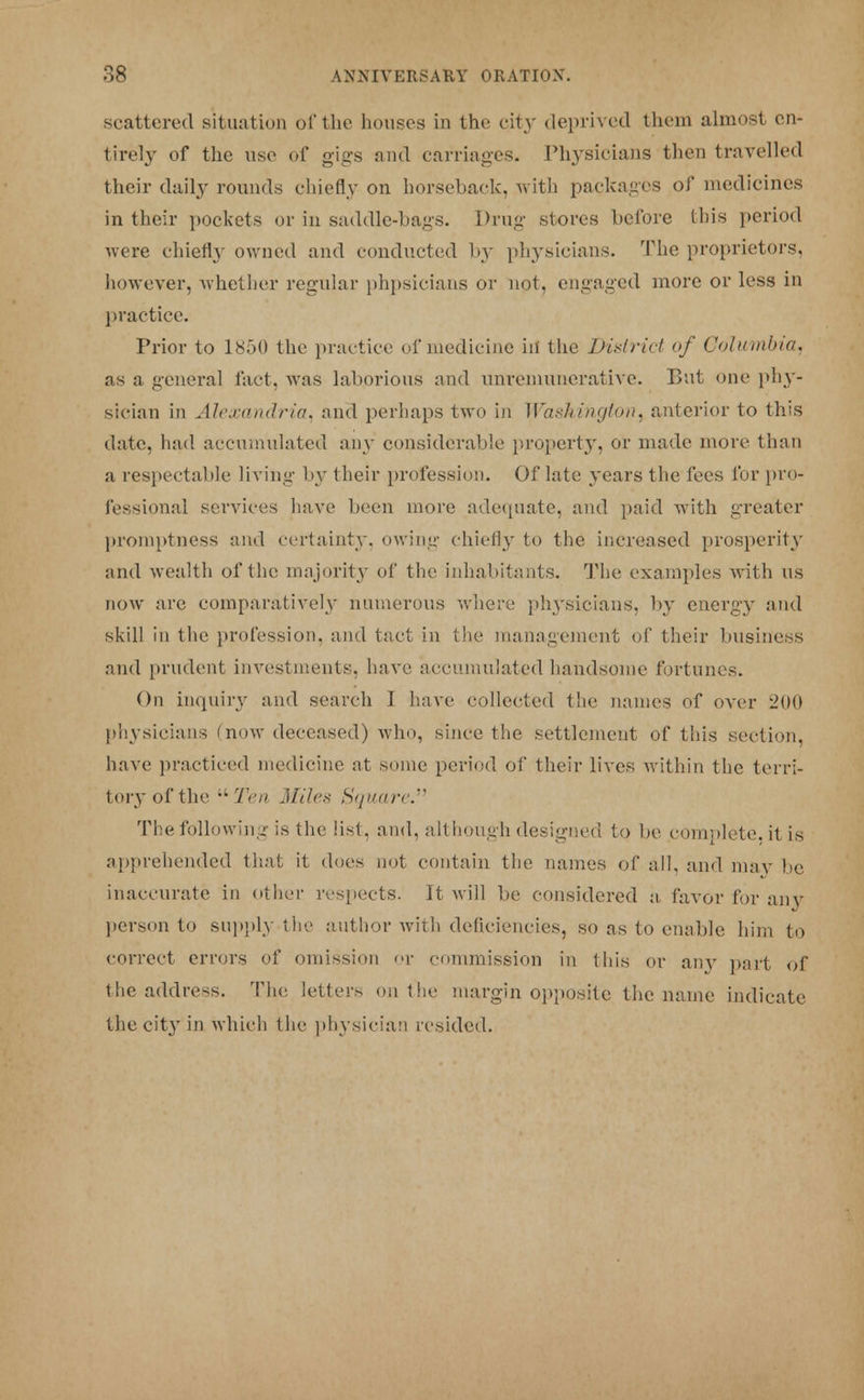 scattered situation of the houses in the city deprived them almost en- tirely of the use of gigs and carriages. Physicians then travelled their daily rounds chiefly on horseback, with packages of medicines in their pockets or in saddle-bags. Drug stores before this period were chiefly owned and conducted b}' physicians. The proprietors, however, whether regular phpsicians or not, engaged more or less in practice. Prior to 1850 the practice of medicine ill the District of Columbia. as a general fact, was laborious and unremunerative. But one phy- sician in Alexandria, and perhaps two in Washington, anterior to this date, had accumulated any considerable property, or made more than a respectable living by their profession. Of late years the fees for pro- fessional services have been more adequate, and paid with greater promptness and certainty, owing chiefly to the increased prosperity and wealth of the majority of the inhabitants. The examples with us now are comparatively numerous where physicians, by energy and skill in the profession, and tact in the management of their business and prudent investments, have accumulated handsome fortunes. On inquiry and search I have collected the names of over 200 physicians 'now deceased) who, since the settlement of this section, have practiced medicine at some period of their lives within the terri- tory of the Ten Miles Square The following is the list, and, although designed to be complete, it is apprehended that it does not contain the names of all, and may be inaccurate in other respects. It will be considered a favor for anjfr person to supply the author with deficiencies, so as to enable him to correct errors of omission or commission in this or any part of the address. The letters on the margin opposite the name indicate the city in which the physician resided.