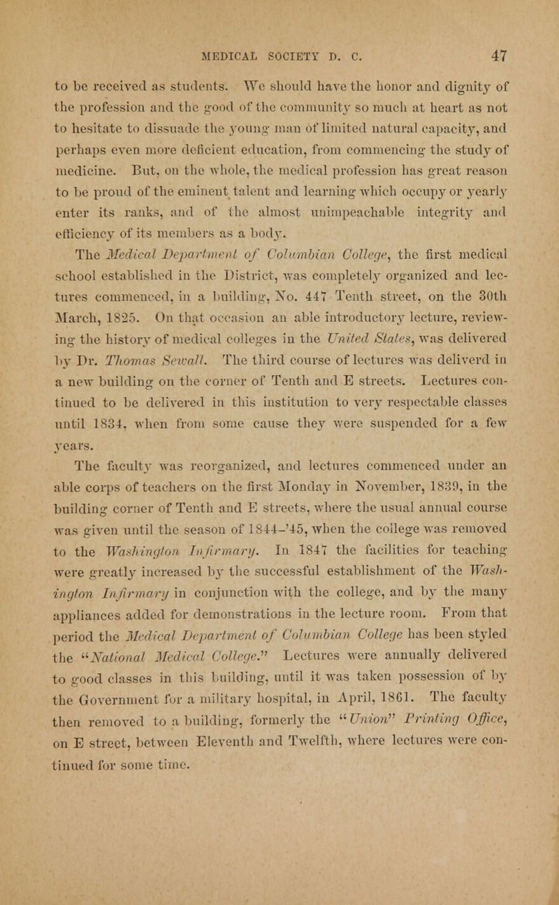 to be received as students. Wc should have the honor and dignity of the profession and the good of the community so much at heart as not to hesitate to dissuade the young man of limited natural capacity, and perhaps even more deficient education, from commencing the study of medicine. But, on the whole, the medical profession has great reason to lie proud of the eminent talent and learning which occupy or yearly enter its ranks, and of the almost unimpeachable integrity and efficiency of its members as a bodj\ The Medical Department of Columbian College, the first medical school established in the District, was complete^' organized and lec- tures commenced, in a building, Xo. 447 Tenth street, on the 30th March, 1825. On that occasion an able introductory lecture, review- ing the history of medical colleges in the United Stales, was delivered by Dr. Thomas Sewall. The third course of lectures was deliverd in a new building on the corner of Tenth and E streets. Lectures con- tinued to be delivered in this institution to very respectable classes until 1834, when from some cause they were suspended for a few years. The faculty was reorganized, and lectures commenced under an able corps of teachers on the first Monday in November, 1839, in the building corner of Tenth and E streets, where the usual annual course was given until the season of 1844-'45, when the college was removed to the Washington Infirmary. In 1847 the facilities for teaching were greatly increased by the successful establishment of the Wash- ington Infirmary in conjunction with the college, and by the many appliances added for demonstrations in the lecture room. From that period the Medical Department of Columbian College has been styled the National Medical College. Lectures were annually delivered to good classes in this building, until it was taken possession of by the Government for a military hospital, in April, 1861. The faculty then removed to a building, formerly the Union Printing Office^ on E street, between Eleventh and Twelfth, where lectures were con- tinued for some time.