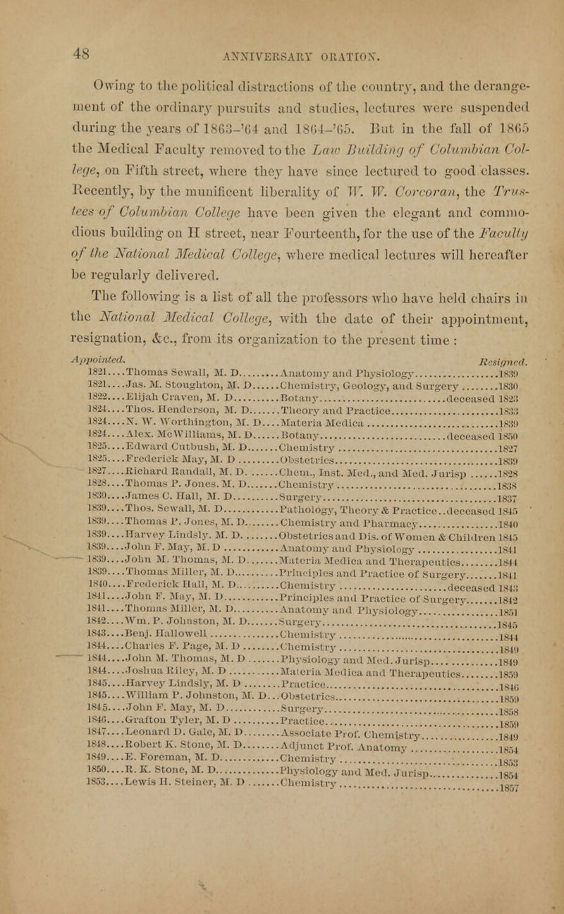 Owing to the political distractions of the country, and the derange- ment of the ordinary pursuits and studies, lectures were suspended during the years of LSG:J-'(U and 1864-'65. ]>ut in the fall of 1S05 the Medical Faculty removed to the Law Building of Columbian Col- lege, on Fifth street, where they have since lectured to good classes. Kecentby, by the munificent liberality of W. W. Corcoran, the Trus- tees of Columbian College have been given the elegant and commo- dious building on II street, near Fourteenth, for the use of the Faculty of the National Medical College, where medical lectures will hereafter be regularly delivered. The following is a list of all the professors who have held chairs in the National Medical College, with the date of their appointment, resignation, &c, from its organization to the present time : Appointed. Resigned. 1821 Thomas Sewall, M. D Anatomy ami rhysiology 1889 1821 Jas. M. Stoughton, M. D Chemistry, Geology, and Surgery 1830 1822....Elijah Craven, M. D Botany deceased 1828 1824....Thos. Henderson, M. D Theory and Practice 1833 1824....N. W. Worthington, M. D Materia Mcdica 183!» Hit....Alex. McWilliams, M.D Botany deceased 1850 1825 Edward Cutbush, M. D Chemistry 1827 1825 Frederick May, M. D Obstetrics 18.!'.» 1827....Richard Randall, M. D Chem., fast. Med., and Med. Jurisp 1828 1828 Thomas P. Jones. M. D Chemistry 1838 1830 James C. Hall, M. D Surgery 1837 1839....Thos. Sewall, M. D Pathology, Theory & Practice..deceased 1846 1831)... .Thomas 1\ Jones, M. D Chemistry and Pharmacy 1840 1839... .Harvey Lindsly. M. D Obstetrics and His. of Women & Children 1845 1830....John F. May, M. D Anatomy and Physiology 1841 1839....John M. Thomas, M. I) Materia Mcdica and Therapeutics L841 1839....Thomas .Miller, M. D Principles and Practice of Surgery 1841 1840 Frederick Hall, M. D Chemistry deceased 1843 1841 John F. May, M. D Principles and Practice of Surgery 1842 1841....Thomas Miller, M. D Anatomy and Physiology '. 1851 1842 Win. P. Johnston, M. D Surgery i giK 1843 Benj. Hallowed Chemistry .'.'. .1844 1844 Charles F. Page, M. D Chemistry ....1849 1844....John M. Thomas, M. D Physiology and Med. Jurisp .'.1949 1844... .Joshua Riley, M. D Materia Mcdica and Therapeutics 1850 1845 Harvey Lindsly, M. D Practice ..1846 1845 William P. Johnston, M. D.. .Obstetrics isyi 1845... .John F. May, M.D Surgery jgg 1846... .Grafton Tyler, M.D Practice 1859 1847....Leonard 1). Gale,M, D Associate Prof. Chemistry 1849 1848....Robert K. Stone, M. D Adjunct Prof. Anatomy 1354 1849... .E. Foreman, M. D Chemistry 18-., 1850 R. K. Stone, M. D Physiology and Med. jittta£l\\\!!!!)!Tw64 1853 Lewis H. Steiner, M. D Chemistry