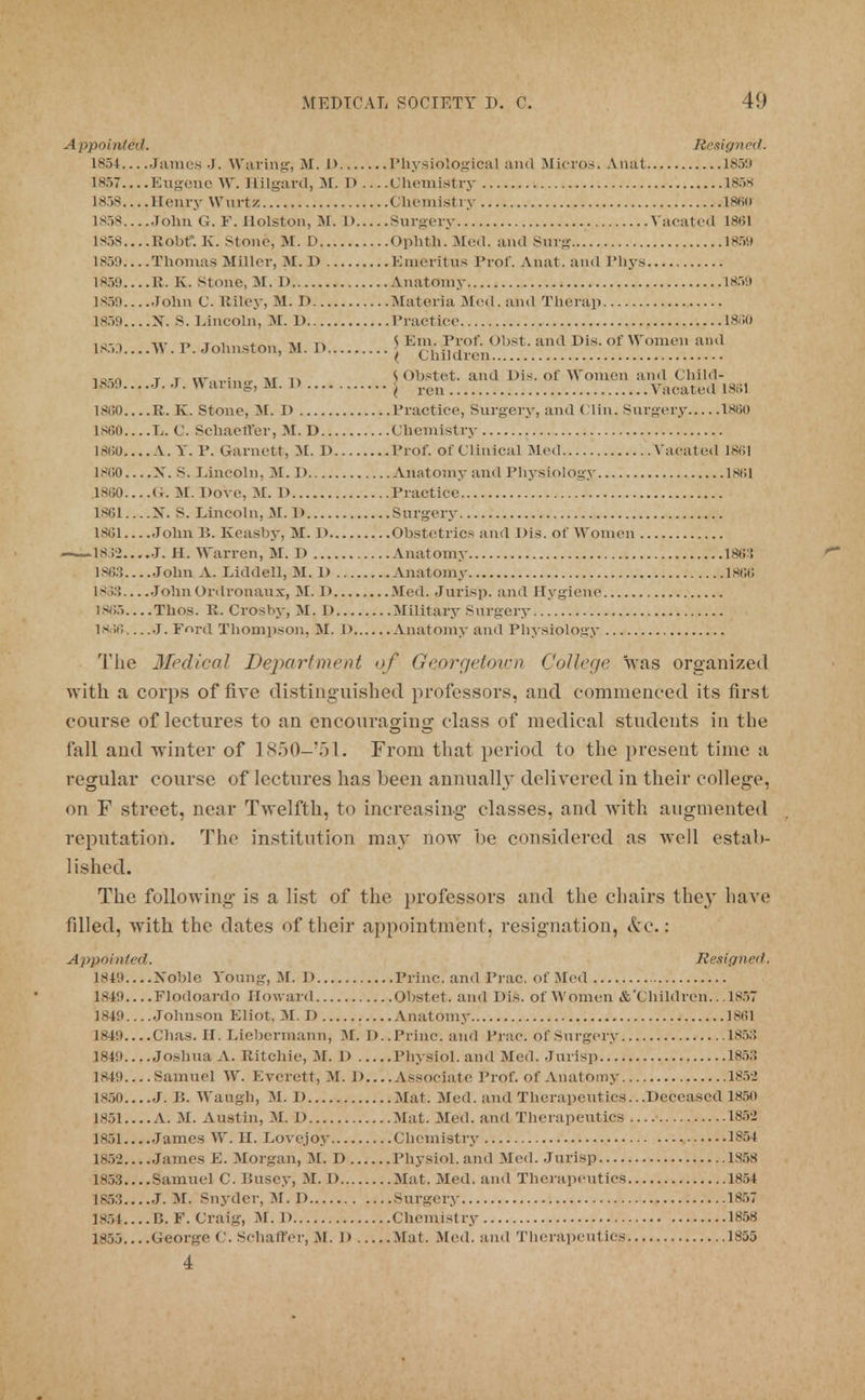 Appointed. Resigned. 1854 James J. Waring, M. I) Physiological and Micros. Anat 185!) 1857 Eugene W. Hilgard, M. 1)Chemistry 185s 1858 Henry Wurtz Chemistry I860 1858....John G. F. Holston, M. 1) Surgery Vacated 1861 1858....Robf*. K. Stone, M. D Ophth. Med. and Surg 18S9 1859 Thomas Miller, M. D Emeritus Prof. Anat. and Phys 1859 R. K. Stone, 31.1) Anatomy 1859 1859 John C. Riley, M. I) Materia .Med. and Thcrap 1859....X. S. Lincoln, M. D Practice 1830 L85D....W.P. Johnston, M. D \Emh£^ /, ! ; ^ ^ ^^!]^) iBKji t r . Ar m JObstet. and Dis. of Women and Child- 's59 • J- u al l,'S' M-  j run Vacated 1861 1800 R. K. Stone, M. D Practice, Surgery, and Clin. Surgery 1860 1860 L. C. Schaeft'er, M. D Chemistry 1860 V. Y. P. Garnett, M. I) Prof, of Clinical Med Vacated 1861 I860 X. S. Lincoln, M. I) Anatomy and Physiology 1861 18(50 Ct. M. Dove, M. D Practice 1861. ...X. S. Lincoln, M. 1) Surgery 1861 John P>. Keasby, M. l> Obstetrics and Dls. of Women 1832 J. H. Warren, M. D Anatomy 1863 1863....John A. Liddell, M. D Anatomy 1866 1833 JohnOrdi-onaux, M. D Med. Jurisp. and Hygiene 1865....Thos. R. Crosby, M. I) Military Surgery 1836 J. Ford Thompson, M. D Vnatomy and Physiology The 3fedical Department of Georgetown College was organized with a corps of five distinguished professors, and commenced its first course of lectures to an encouraoipo- class of medical students in the fall and winter of 1850-'51. From that period to the present time a regular course of lectures has been annually delivered in their college, on F street, near Twelfth, to increasing classes, and with augmented reputation. The institution may now be considered as well estab- lished. The following is a list of the professors and the chairs they have filled, with the dates of their appointment, resignation, &c.: Appointed. Resigned. 1849 Xoble Young, M. U Princ. and Prac. of Med 1849 Flodoardo Howard Obstet. and Dis. of Women &'Children.. .1857 1849 Johnson Eliot, M. D Anatomy 1861 1849 Chas. IT. Liebermann, M. D. .Princ. and Prac. of Surgery 1853 1849 Joshua A. Ritchie, M. l> Physiol, and Med. Jurisp 1853 1849.... Samuel W. Everett, M. D.... Associate Prof, of Anatomy 185-2 1850 J. B. Waugh, M. D Mat. Med. and Therapeutics.. .Deceased 1850 1851.... A. M. Austin, M. 1) Mat. Med. and Therapeutics 185> 1851 James W. H. Lovejoy Chemistry 1854 1852 James E. Morgan, M. D Physiol, and Med. Jurisp 1S58 1853....Samuel C. IJusey, M. I) Mat. Med. and Therapeutics 1854 1853 J. M. Snyder, M. D Surgery 1857 1854....B. F. Craig, M. 1) Chemistry 1858 1855 George C. Sehaffer, M. D Mat. Med. and Therapeutics 1855