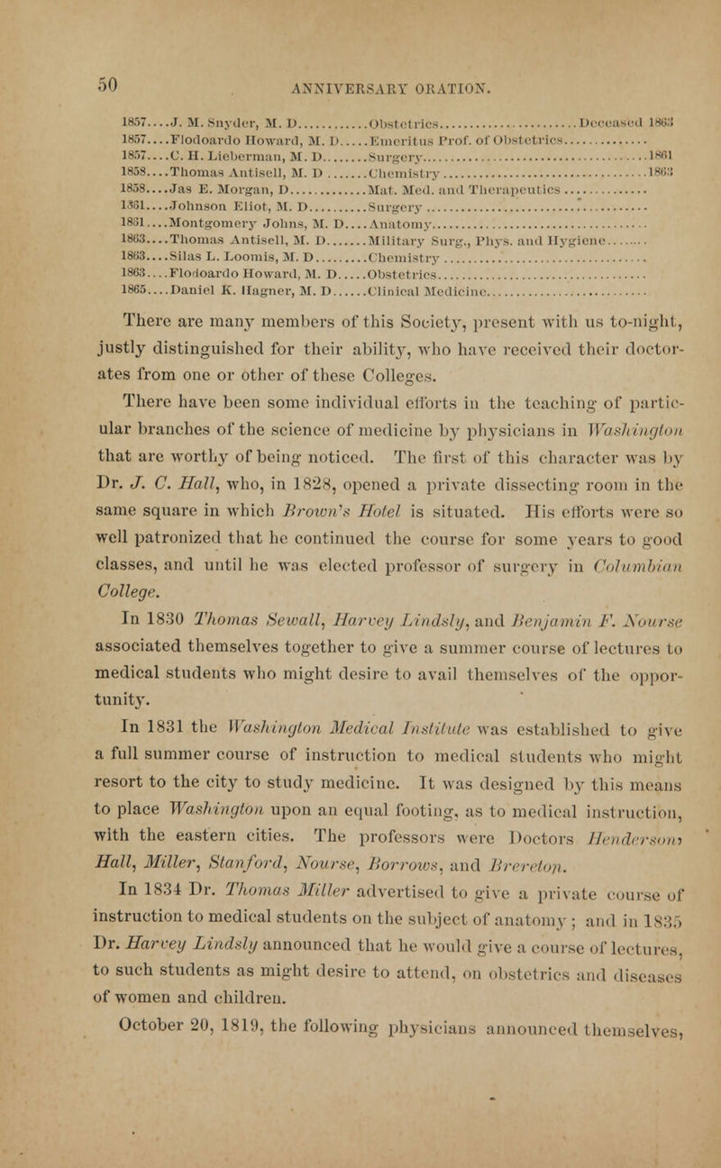 1857—J. M.Snyder, M. D Obstetrics Deceased L88S 1857 Flodoardo Howard, M. D Emeritus Prof, of Obstetrics 1857... .C. H. Lieberman, M. D Surgery 1861 1858....Thomas Antisell, M. D Chemistry 1863 1858 Jas E. Morgan, D Mat. Med. and Therapeutics 1361 Johnson Eliot, M. D Surgery . 1881....Montgomery Johns, M. D Anatomy 1863....Thomas Antisell, M. D Military Surg., Phys. and Hygiene 1863 Silas L. Loomis, M. D Chemistry 1863... .Florioardo Howard, M. D Obstetrics 1865....Daniel K. Hagner, M. D Clinical Medicine There are many members of this Society, present with us to-night, justly distinguished for their ability, who have received their doctor- ates from one or other of these Colleges. There have been some individual efforts in the teaching of partic- ular branches of the science of medicine by physicians in Washington that are worthy of being noticed. The first of this character was by Dr. J. C. Hall, who, in 1828, opened a private dissecting room in the same square in which Brown's Hotel is situated. His efforts were so well patronized that he continued the course for some years to good classes, and until he was elected professor of surgery in Columbian College. In 1830 Thomas Sewall, Harvey Lindsly, and Benjamin F. Kourse associated themselves together to give a summer course of lectures to medical students who might desire to avail themselves of the oppor- tunity. In 1831 the Washington Medical Institute was established to give a full summer course of instruction to medical students who might resort to the city to study medicine. It was designed by this means to place Washington upon an equal footing, as to medical instruction, with the eastern cities. The professors were Doctors Hendersons Hall, Miller, Stanford, Nourxe, Borroios, and Brereton. In 1834 Dr. Thomas Miller advertised to give a private course of instruction to medical students on the subject of anatomy ; and in 1835 Dr. Harvey Lindsly announced that he would give a course of lectures, to such students as might desire to attend, on obstetrics and diseases of women and children. October 20, 1819, the following physicians announced themselves,