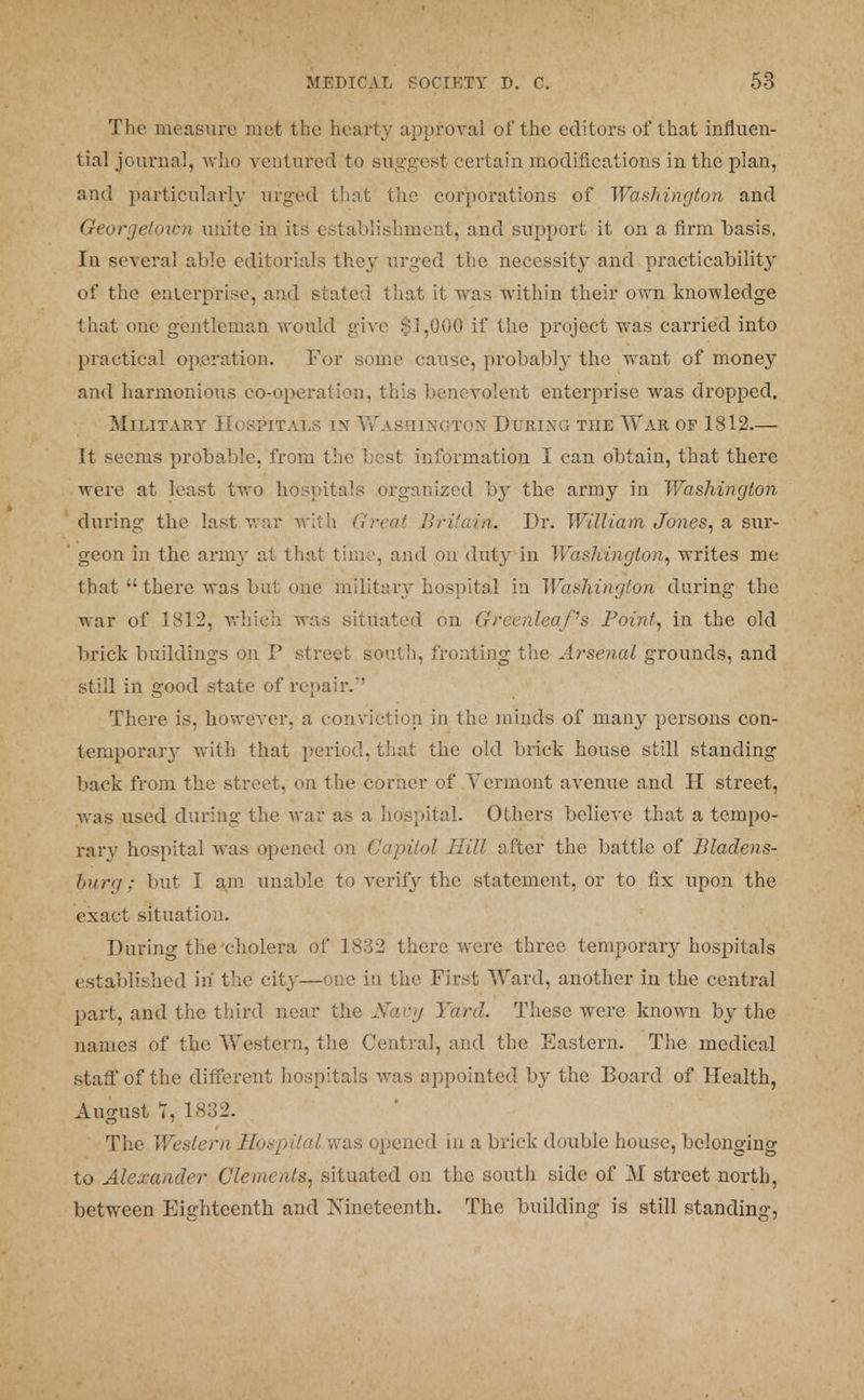 The measure met the hearty approval of the editors of that influen- tial journal, who ventured to suggest certain modifications in the plan, and particularly urged that the corporations of Washington and Georgetown unite in its establishment, and support it on a firm basis. In several able editorials they urged the necessity and practicability of the enterprises, and stated that it was within their own knowledge that one gentleman would give $1,000 if the project was carried into practical operation. For some cause, probably the want of money and harmonious co-operation, this benevolent enterprise was dropped. Military LIospitals in Washington During the War op 1812— It seems probable, from the best information I can obtain, that there were at least two hospitals organized by the army in Washington during the last war with Great, Britavri. Dr. William Jones, a sur- geon in the army at that time, and on duty in Washington, writes me that there was but one military hospital in Washington during the war of 1812, which was situated on Greenleafs Point, in the old brick buildings on P street south, fronting the Arsenal grounds, and still in good state of repair/' There is, however, a conviction in the minds of many persons con- temporary with that period, that the old brick house still standing back from the street, on the corner of Vermont avenue and II street, was used during the war as a hospital. Others believe that a tempo- rary hospital was opened on Capitol Hill after the battle of Bladens- burg; but I am unable to verify the statement, or to fix upon the exact situation. During the cholera of 1832 there were three temporary hospitals established hi the city—one in the First Ward, another in the central part, and the third near the Navy Yard. These were known by the names of the Western, the Central, and the Eastern. The medical staff of the different hospitals was appointed by the Board of Health, August T, 1832. The Western Hospital was opened in a brick double house, belonging to Alexander Clements, situated on the south side of M street north, between Eighteenth and Nineteenth. The building is still standing,