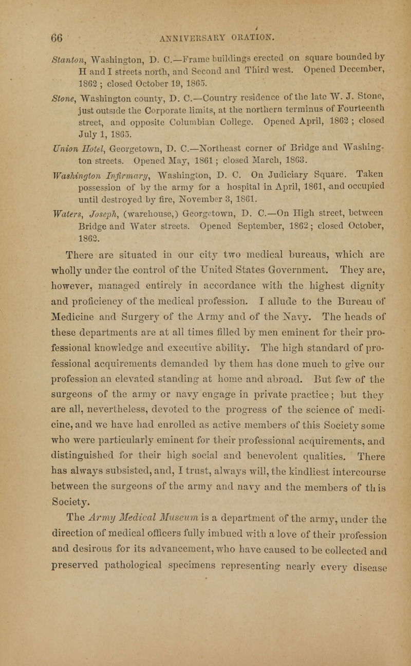 Stanton, Washington, D. C—Frame buildings erected on square bounded by H and I streets north, and Second and Third west. Opened December, 18G2 ; closed October 19, 1865. Stone, Washington county, D. C—Country residence of the late W. J. Stone, just outside the Corporate limits, at the northern terminus of Fourteenth street, and opposite Columbian College. Opened April, 18G2 ; closed July 1, 1865. Union Hotel, Georgetown, D. C—Northeast corner of Bridge and Washing- ton streets. Opened May, 18G1 ; closed March, 18G3. Washington Infirmary, Washington, D. C. On Judiciary Square. Taken possession of by the army for a hospital in April, 1861, ^nd occupied until destroyed by fire, November 3, 1861. Waters, Joseph, (warehouse,) Georgetown, D. O—On High street, between Bridge and Water streets. Opened September, 1862; closed October, 1862. There are situated in our city two medical bureaus, which are wholly under the control of the United States Government. They are, however, managed entirely in accordance with the highest dignity and proficiency of the medical profession. I allude to the Bureau of Medicine and Surgery of the Army and of the Navy. The heads of these departments are at all times filled by men eminent for their pro- fessional knowledge and executive ability. The high standard of pro- fessional acquirements demanded by them has done much to give our profession an elevated standing at home and abroad. But few of the surgeons of the army or navy engage in private practice; but they are all, nevertheless, devoted to the progress of the science of medi- cine, and we have had enrolled as active members of this Society some who were particularly eminent for their professional acquirements, and distinguished for their high social and benevolent qualities. There has always subsisted, and, I trust, always will, the kindliest intercourse between the surgeons of the army and navy and the members of th is Society. The Army Medical Museum is a department of the army, under the direction of medical officers fully imbued with a love of their profession and desirous for its advancement, who have caused to be collected and preserved pathological specimens representing nearly every disease