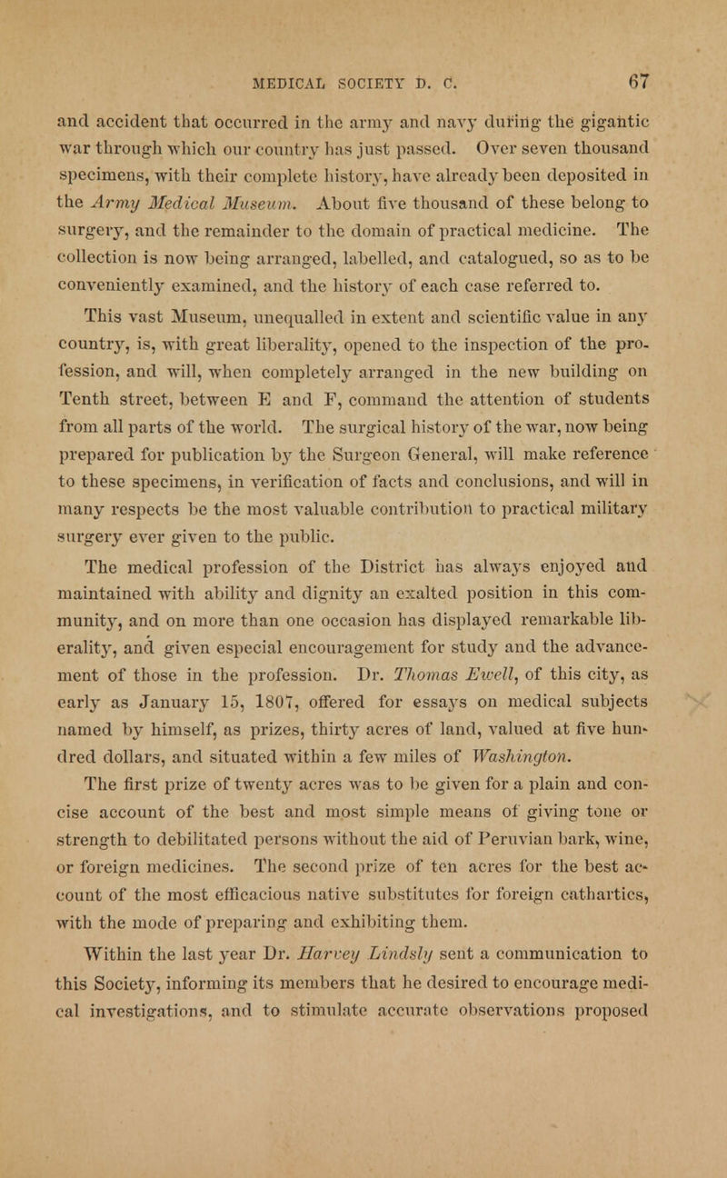 and accident that occurred in the army and navy during- the gigantic war through which our country has just passed. Over seven thousand specimens, with their complete history, have already been deposited in the Army Medical Museum. About five thousand of these belong to surgery, and the remainder to the domain of practical medicine. The collection is now being arranged, labelled, and catalogued, so as to be conveniently examined, and the history of each case referred to. This vast Museum, unequalled in extent and scientific value in any country, is, with great liberality, opened to the inspection of the pro. fession, and will, when completely arranged in the new building on Tenth street, between E and F, command the attention of students from all parts of the world. The surgical history of the war, now being prepared for publication by the Surgeon General, will make reference to these specimens, in verification of facts and conclusions, and will in many respects be the most valuable contribution to practical military surgery ever given to the public. The medical profession of the District has always enjoyed and maintained with ability and dignity an exalted position in this com- munity, and on more than one occasion has displayed remarkable lib- erality, and given especial encouragement for study and the advance- ment of those in the profession. Dr. Thomas Ewell, of this city, as early as January 15, 1807, offered for essa}rs on medical subjects named by himself, as prizes, thirty acres of land, valued at five nun* dred dollars, and situated within a few miles of Washington. The first prize of twenty acres was to be given for a plain and con- cise account of the best and most simple means of giving tone or strength to debilitated persons without the aid of Peruvian bark, wine, or foreign medicines. The second prize of ten acres for the best ac- count of the most efficacious native substitutes for foreign cathartics, with the mode of preparing and exhibiting them. Within the last }'ear Dr. Harvey Lindsly sent a communication to this Society, informing its members that he desired to encourage medi- cal investigation*, and to stimulate accurate observations proposed