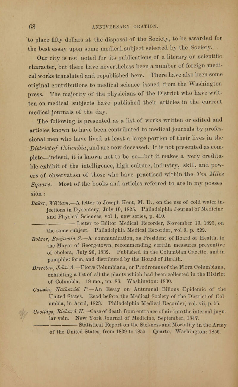 to place fifty dollars at the disposal of the Society, to be awarded for the best essay upon some medical subject selected by the Society. Our city is not noted for its publications of a literary or scientific character, but there have nevertheless been a number of foreign medi- cal works translated and republished here. There have also been some original contributions to medical science issued from the Washington press. The majority of the physicians of the District who have writ- ten on medical subjects have published their articles in the current medical journals of the day. The following is presented as a list of works written or edited and articles known to have been contributed to medical journals by profes- sional men who have lived at least a large portion of their lives in the District of Columbia, and are now deceased. It is not presented as com- plete indeed, it is known not to be so—but it makes a very credita- ble exhibit of the intelligence, high culture, industry, skill, and pow- ers of observation of those who have practised within the Ten Mile* Square. Most of the books and articles referred to are in my posses sion : Baker, William—A letter to Joseph Kent, M. D., on the use of cold water in- jections in Dysentery, July 10, 1825. Philadelphia Journal bf Medicine and Physical Sciences, vol 1, new series, p. 410. . Letter to Editor Medical Recorder, November 10, 1823, on the same subject. Philadelphia Medical Recorder, vol 9, p. 222. Bohrer, Benjamin S.—A communication, as President of Board of Health, to the Mayor of Georgetown, recommending certain measures preventive of cholera, July 26, 1832. Published in the Columbian Gazette, and in pamphlet form, and distributed by the Board of Health. Brereton, John A.—Florae Columbiana, or Prodromus of the Flora Columbiana, exhibiting a list of all the plants which had been collected in the District of Columbia. 18 mo., pp. 86. Washington: 1830. Vausin, Nathaniel P.—An Essay on Autumnal Bilious Epidemic of the United States. Read before the Medical Society of the District of Col- umbia, in April, 1823. Philadelphia Medical Recorder, vol. vii, p. 55. Ooolidge, Richard //.—Case of death from entrance of air into the internal jugu- lar vein. New York Journal of Medicine, September, 1847. ■ ■ Statistical Report on the Sickness and Mortality in the Army of the United States, from 1839 to 1855. Quarto. Washington: 1856.