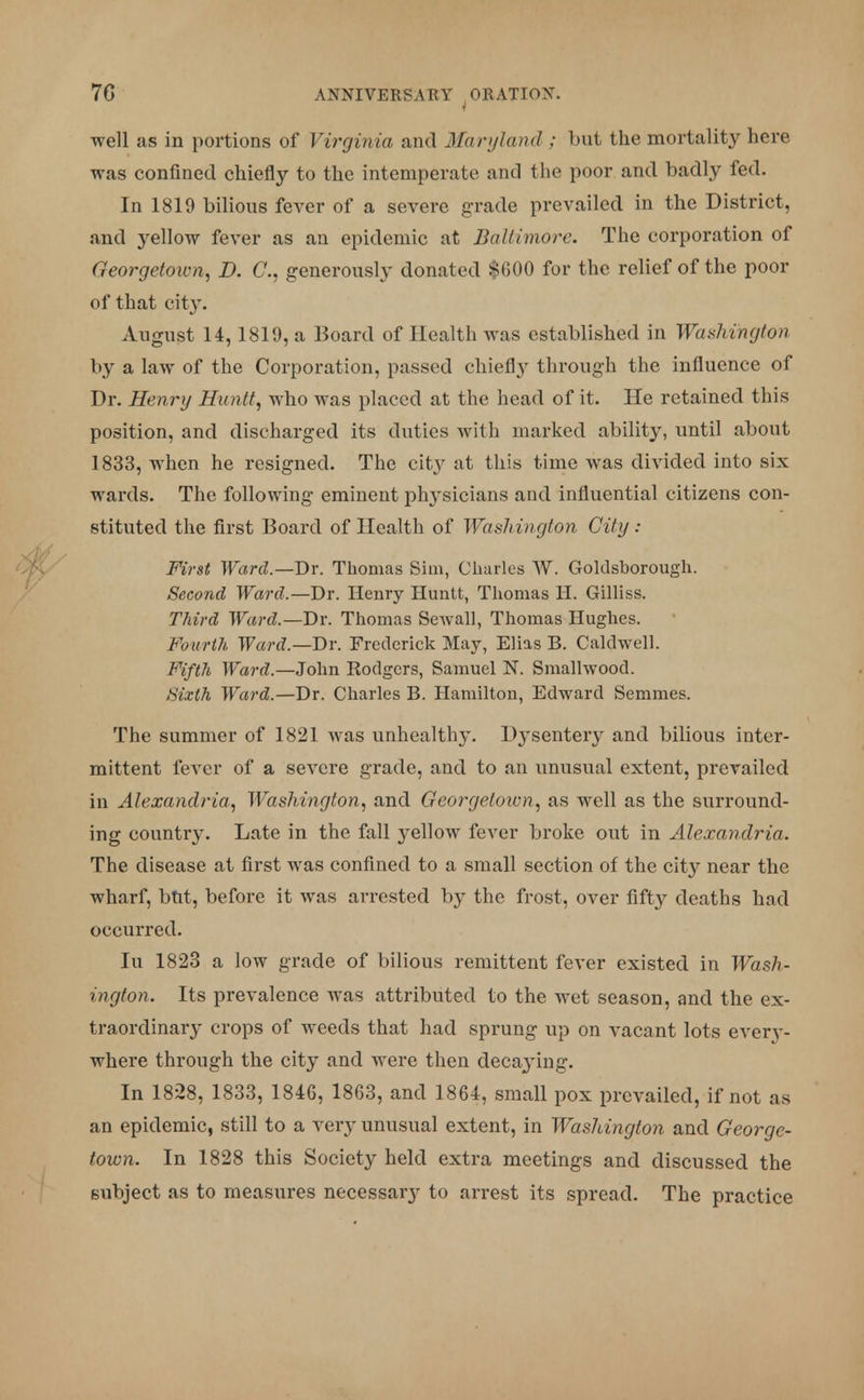 well as in portions of Virginia and Maryland ; but the mortality here was confined chiefly to the intemperate and the poor and badly fed. In 1819 bilious fever of a severe grade prevailed in the District, and yellow fever as an epidemic at Baltimore. The corporation of Georgetown, D. C, generously donated $G00 for the relief of the poor of that city. August 14,1819, a Board of Health was established in Washington by a law of the Corporation, passed chietty through the influence of Dr. Henry Huntt, who was placed at the head of it. He retained this position, and discharged its duties with marked ability, until about 1833, when he resigned. The city at this time was divided into six wards. The following eminent plrvsicians and influential citizens con- stituted the first Board of Health of Washington City : First Ward.— Dr. Thomas Sim, Charles W. Goldsborough. Second Ward.—Dr. Henry Huntt, Thomas H. Gilliss. Third Ward.—Dr. Thomas Sewall, Thomas Hughes. Fourth Ward.—Dr. Frederick May, Elias B. Caldwell. Fifth Ward.—John Rodgers, Samuel N. Smallwood. Sixth Ward.—Dr. Charles B. Hamilton, Edward Semmes. The summer of 1821 was unhealthy. Dysentery and bilious inter- mittent fever of a severe grade, and to an unusual extent, prevailed in Alexandria, Washington, and Georgetown, as well as the surround- ing countr}\ Late in the fall yellow fever broke out in Alexandria. The disease at first was confined to a small section of the city near the wharf, but, before it was arrested by the frost, over fifty deaths had occurred. In 1823 a low grade of bilious remittent fever existed in Wash- ington. Its prevalence was attributed to the wet season, and the ex- traordinary crops of weeds that had sprung up on vacant lots everv- where through the city and were then deca3'ing. In 1828, 1833, 1846, 1863, and 1864, small pox prevailed, if not as an epidemic, still to a very unusual extent, in Washington and George- town. In 1828 this Society held extra meetings and discussed the subject as to measures necessary to arrest its spread. The practice