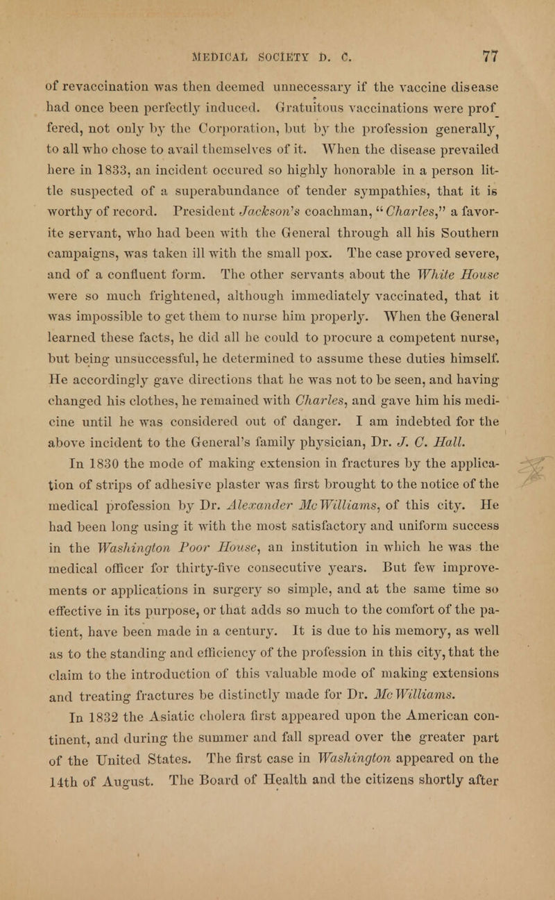 of re vaccination was then deemed unnecessary if the vaccine disease had once been perfectly induced. Gratuitous vaccinations were prof fered, not only by the Corporation, but by the profession generally ^ to all who chose to avail themselves of it. When the disease prevailed here in 1833, an incident occured so highly honorable in a person lit- tle suspected of a superabundance of tender sympathies, that it is worthy of record. President Jackson's coachman, Charles, a favor- ite servant, who had been with the General through all his Southern campaigns, was taken ill with the small pox. The case proved severe, and of a confluent form. The other servants about the White House were so much frightened, although immediately vaccinated, that it was impossible to get them to nurse him properly. When the General learned these facts, he did all he could to procure a competent nurse, but being unsuccessful, he determined to assume these duties himself. He according^ gave directions that he was not to be seen, and having changed his clothes, he remained with Charles, and gave him his medi- cine until he was considered out of danger. I am indebted for the above incident to the General's family physician, Dr. J. C. Hall. In 1830 the mode of making extension in fractures by the applica- tion of strips of adhesive plaster was first brought to the notice of the medical profession by Dr. Alexander 31a Williams, of this city. He had been long using it with the most satisfactory and uniform success in the Washington Poor House, an institution in which he was the medical officer for thirty-five consecutive years. But few improve- ments or applications in surgery so simple, and at the same time so effective in its purpose, or that adds so much to the comfort of the pa- tient, have been made in a century. It is due to his memory, as well as to the standing and efficiency of the profession in this city, that the claim to the introduction of this valuable mode of making extensions and treating fractures be distinctly made for Dr. Mc Williams. In 1832 the Asiatic cholera first appeared upon the American con- tinent, and during the summer and fall spread over the greater part of the United States. The first case in Washington appeared on the 14th of August. The Board of Health and the citizens shortly after