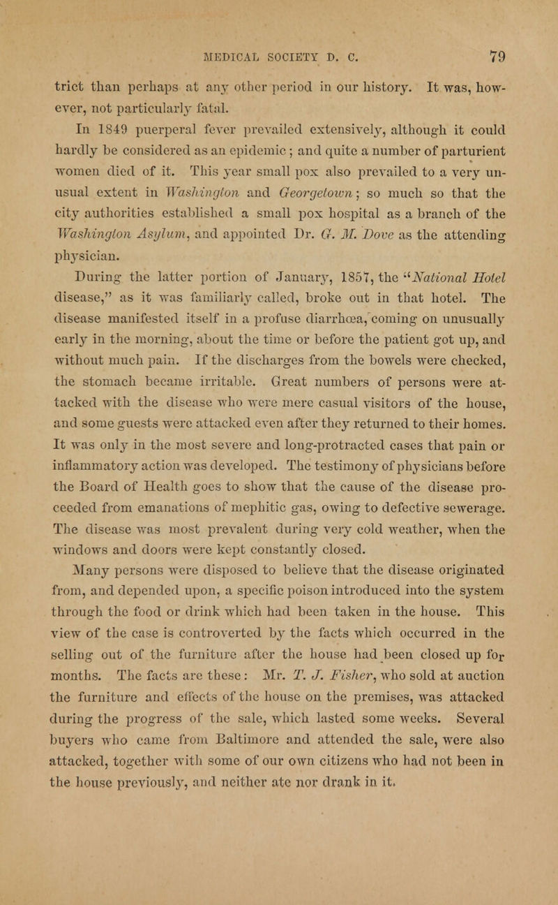 trict than perhaps at any other period in our history. It was, how- ever, not particularly fatal. In 1849 puerperal fever prevailed extensively, although it could hardly be considered as an epidemic ; and quite a number of parturient women died of it. This year small pox also prevailed to a very un- usual extent in Washington and Georgetown; so much so that the city authorities established a small pox hospital as a branch of the Washington Asylum, and appointed Dr. G. M. Dove as the attending phj-sician. During the latter portion of January, 1857, the National Hotel disease, as it was familiarly called, broke out in that hotel. The disease manifested itself in a profuse diarrhoea, coming on unusually early in the morning, about the time or before the patient got up, and without much pain. If the discharges from the bowels were checked, the stomach became irritable. Great numbers of persons were at- tacked with the disease who were mere casual visitors of the house, and some guests were attacked even after they returned to their homes. It was only in the most severe and long-protracted cases that pain or inflammatory action was developed. The testimony of physicians before the Board of Health goes to show that the cause of the disease pro- ceeded from emanations of mephitic gas, owing to defective sewerage. The disease was most prevalent during very cold weather, when the windows and doors were kept constantly closed. Many persons were disposed to believe that the disease originated from, and depended upon, a specific poison introduced into the system through the food or drink which had been taken in the house. This view of the case is controverted b}' the facts which occurred in the selling out of the furniture after the house had been closed up for months. The facts are these: Mr. T. J. Fisher, who sold at auction the furniture and effects of the house on the premises, was attacked during the progress of the sale, which lasted some weeks. Several buyers who came from Baltimore and attended the sale, were also attacked, together with some of our own citizens who had not been in the house previously, and neither ate nor drank in it.