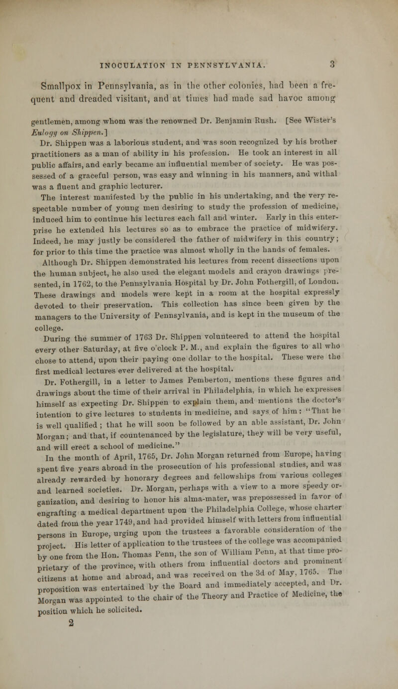 Smallpox in Pennsylvania, as in the other colonies, had been a fre- quent and dreaded visitant, and at times had made sad havoc among gentlemen, among whom was the renowned Dr. Benjamin Rush. [See Wister's Eulogy on Shippen.~\ Dr. Shippen was a laborious student, and was soon recognized by his brother practitioners as a man of ability in his profession. He took an interest in all public affairs, and early became an influential member of society. He was pos- sessed of a graceful person, was easy and winning in his manners, and withal was a fluent and graphic lecturer. The interest manifested by the public in his undertaking, and the very re- spectable number of young men desiring to study the profession of medicine, induced him to continue his lectures each fall and winter. Early in this enter- prise he extended his lectures so as to embrace the practice of midwifery. Indeed, he may justly be considered the father of midwifery in this country; for prior to this time the practice was almost wholly in the hands of females. Although Dr. Shippen demonstrated his lectures from recent dissections upon the human subject, he also used the elegant models and crayon drawings ; re- sented, in 1762, to the Pennsylvania Hospital by Dr. John Fothergill, of London. These drawings and models were kept in a room at the hospital expressly devoted to their preservation. This collection has since been given by the managers to the University of Pennsylvania, and is kept in the museum of the college. During the summer of 1763 Dr. Shippen volunteered to attend the hospital every other Saturday, at five o'clock P. M., and explain the figures to all who chose to attend, upon their paying one dollar to the hospital. These were the first medical lectures ever delivered at the hospital. Dr. Fothergill, in a letter to James Pemberton, mentions these figures and drawings about the time of their arrival in Philadelphia, in which he expresses himself as expecting Dr. Shippen to explain them, and mentions the doctor's intention to give lectures to students in medicine, and says of him: That he is well qualified ; that he will soon be followed by an able assistant, Dr. John Morgan; and that, if countenanced by the legislature, they will be very useful, and will erect a school of medicine. In the month of April, 1765, Dr. John Morgan returned from Europe, having spent five years abroad in the prosecution of his professional studies, and was already rewarded by honorary degrees and fellowships from various colleges and learned societies. Dr. Morgan, perhaps with a view to a more speedy or- ganization, and desiring to honor his alma-mater, was prepossessed in favor of engrafting a medical department upon the Philadelphia College, whose charter dated from the year 1749, and had provided himself with letters from influential persons in Europe, urging upon the trustees a favorable considerate ot the nroiect His letter of application to the trustees of the college was accompanied by one'from the Hon. Thomas Penn, the son of William Penn, at that time pro- prietary of the province, with others from influential ^J***™™* citizens at home and abroad, and was received on the 3d ot May, 1 ,b5. Fhe proposition was entertained by the Board and immediately accepted, and Dr. Morgan was appointed to the chair of the Theory and Practice of Medicine, the position which he solicited. 2