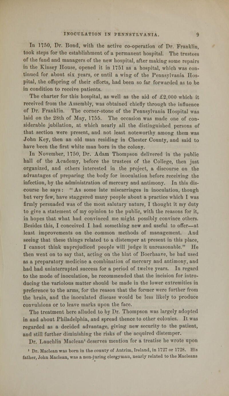 In 1150, Dr. Bond, with the active co-operation of Dr. Franklin, took steps for the establishment of a permanent hospital. The trustees of the fund and managers of the new hospital, after making some repairs in the Kinsey House, opened it in 1151 as a hospital, which was con- tinued for about six years, or until a wing of the Pennsylvania Hos- pital, the offspring of their efforts, had been so far forwarded as to be in condition to receive patients. The charter for this hospital, as well as the aid of £2,000 which it received from the Assembly, was obtained chiefly through the influence of Dr. Franklin. The corner-stone of the Pennsylvania Hospital was laid on the 28th of May, 1755. The occasion was made one of con- siderable jubilation, at which nearly all the distinguished persons of that section were present, and not least noteworthy among them was John Key, then an old man residing in Chester County, and said to have been the first white man born in the colony. In November, 1750, Dr. Adam Thompson delivered in the public hall of the Academy, before the trustees of the College, then just organized, and others interested in the project, a discourse on the advantages of preparing the body for inoculation before receiving the infection, by the administration of mercury and antimony. In this dis- course he says :  As some late miscarriages in inoculation, though but very few, have staggered many people about a practice which I was firmly persuaded was of the most salutary nature, I thought it my duty to give a statement of my opinion to the public, with the reasons for it, in hopes that what had convinced me might possibly convince others. Besides this, I conceived I had something new and useful to offer—at least improvements on the common methods of management. And seeing that these things related to a distemper at present in this place, I cannot think unprejudiced people will judge it unreasonable. He then went on to say that, acting on the hint of Boerhaave, he had used as a preparatory medicine a combination of mercury and antimony, and had had uninterrupted success for a period of twelve years. In regard to the mode of inoculation, he recommended that the incision for intro- ducing the variolous matter should be made in the lower extremities in preference to the arms, for the reason that the former were further from the brain, and the inoculated disease would be less likely to produce convulsions or to leave marks upon the face. The treatment here alluded to by Dr. Thompson was largely adopted in and about Philadelphia, and spread thence to other colonies. It was regarded as a decided advantage, giving new security to the patient, and still further diminishing the risks of the acquired distemper. Dr. Lauchlin Maclean1 deserves mention for a treatise he wrote upon 1 Dr. Maclean was born in the county of Antrim, Ireland, in 1727 or 1728. His father, John Maclean, was a non-juring clergyman, nearly related to the Macleans