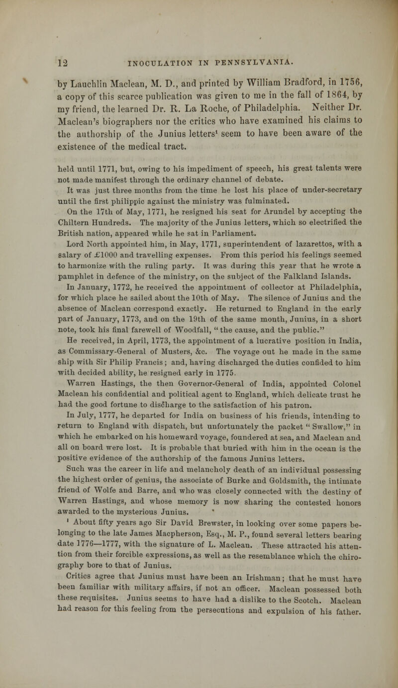 by Lauchlin Maclean, M. D., and printed by William Bradford, in 1756, a copy of this scarce publication was given to me in the fall of 1864, by my friend, the learned Dr. R. La Roche, of Philadelphia. Neither Dr. Maclean's biographers nor the critics who have examined his claims to the authorship of the Junius letters1 seem to have been aware of the existence of the medical tract. held until 1771, but, owing to his impediment of speech, his great talents were not made manifest through the ordinary channel of debate. It was just three months from the time he lost his place of under-secretary until the first philippic against the ministry was fulminated. On the 17th of May, 1771, he resigned his seat for Arundel by accepting the Chiltern Hundreds. The majority of the Junius letters, which so electrified the British nation, appeared while he sat in Parliament. Lord North appointed him, in May, 1771, superintendent of lazarettos, with a salary of .£1000 and travelling expenses. From this period his feelings seemed to harmonize with the ruling party. It was during this year that he wrote a pamphlet in defence of the ministry, on the subject of the Falkland Islands. In January, 1772, he received the appointment of collector at Philadelphia, for which place he sailed about the 10th of May. The silence of Junius and the absence of Maclean correspond exactly. He returned to England in the early part of January, 1773, and on the 19th of the same month, Junius, in a short note, took his final farewell of Woodfall, the cause, and the public. He received, in April, 1773, the appointment of a lucrative position in India, as Commissary-General of Musters, &c. The voyage out he made in the same ship with Sir Philip Francis ; and, having discharged the duties confided to him with decided ability, he resigned early in 1775. Warren Hastings, the then Governor-General of India, appointed Colonel Maclean his confidential and political agent to England, which delicate trust he had the good fortune to discharge to the satisfaction of his patron. In July, 1777, he departed for India on business of his friends, intending to return to England with dispatch, but unfortunately the packet  Swallow, in which he embarked on his homeward voyage, foundered at sea, and Maclean and all on board were lost. It is probable that buried with him in the ocean is the positive evidence of the authorship of the famous Junius letters. Such was the career in life and melancholy death of an individual possessing the highest order of genius, the associate of Burke and Goldsmith, the intimate friend of Wolfe and Barre, and who was closely connected with the destiny of Warren Hastings, and whose memory is now sharing the contested honors awarded to the mysterious Junius. * 1 About fifty years ago Sir David Brewster, in looking over some papers be- longing to the late James Macpherson, Esq., M. P., found several letters bearing date 1776—1777, with the signature of L. Maclean. These attracted his atten- tion from their forcible expressions, as well as the resemblance which the chiro- graphy bore to that of Junius. Critics agree that Junius must have been an Irishman; that he must have been familiar with military affairs, if not an officer. Maclean possessed both these requisites. Junius seems to have had a dislike to the Scotch. Maclean had reason for this feeling from the persecutions and expulsion of his father.