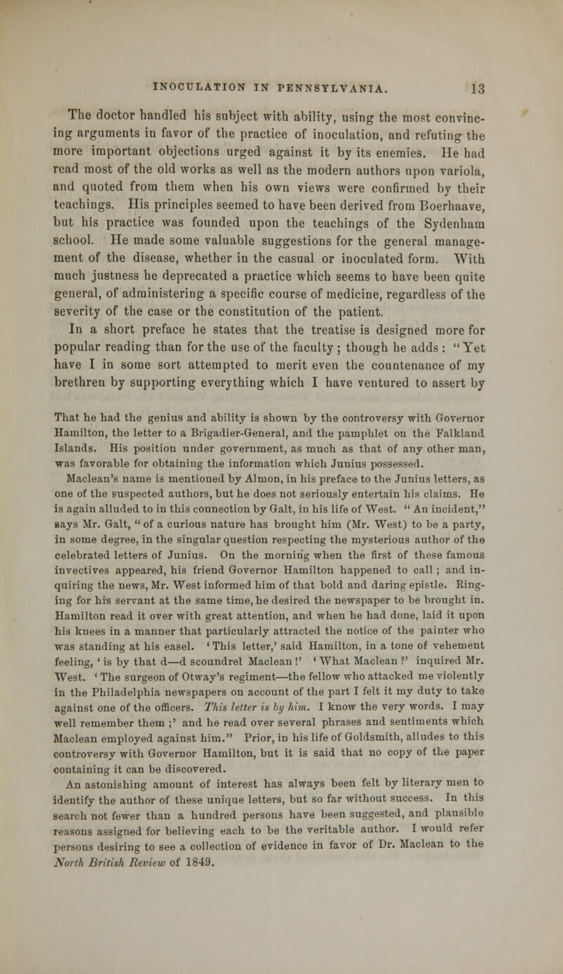 The doctor handled his subject with ability, using the most convinc- ing arguments in favor of the practice of inoculation, and refuting the more important objections urged against it by its enemies. He had read most of the old works as well as the modern authors upon variola, and quoted from them when his own views were confirmed by their teachings. His principles seemed to have been derived from Boerhaave, but his practice was founded upon the teachings of the Sydenham school. He made some valuable suggestions for the general manage- ment of the disease, whether in the casual or inoculated form. With much justness he deprecated a practice which seems to have been quite general, of administering a specific course of medicine, regardless of the severity of the case or the constitution of the patient. In a short preface he states that the treatise is designed more for popular reading than for the use of the faculty ; though he adds: Yet have I in some sort attempted to merit even the countenance of my brethren by supporting everything which I have ventured to assert by That he had the genius and ability is shown by the controversy with Governor Hamilton, the letter to a Brigadier-General, and the pamphlet on the Falkland Islands. His position under government, as much as that of any other man, was favorable for obtaining the information which Junius possessed. Maclean's name is mentioned by Almon, in his preface to the Junius letters, as one of the suspected authors, but he does not seriously entertain his claims. He is again alluded to in this connection by Gait, in his life of West.  An incident, gays Mr. Gait,  of a curious nature has brought him (Mr. West) to be a party, in some degree, in the singular question respecting the mysterious author of the celebrated letters of Junius. On the morning when the first of these famous invectives appeared, his friend Governor Hamilton happened to call ; and in- quiring the news, Mr. West informed him of that bold and daring epistle. Ring- ing for his servant at the same time, he desired the newspaper to be brought in. Hamilton read it over with great attention, and when he had done, laid it upon his knees in a manner that particularly attracted the notice of the painter who was standing at his easel. ' This letter,' said Hamilton, in a tone of vehement feeling, * is by that d—d scoundrel Maclean !' ' What Maclean ?' inquired Mr. West. ' The surgeon of Otway's regiment—the fellow who attacked me violently in the Philadelphia newspapers on account of the part I felt it my duty to take against one of the officers. This letter is by him. I know the very words. I may well remember them ;' and he read over several phrases and sentiments which Maclean employed against him. Prior, in his life of Goldsmith, alludes to this controversy with Governor Hamilton, but it is said that no copy of the paper containing it can be discovered. An astonishing amount of interest has always been felt by literary men to identify the author of these unique letters, but so far without success. In this search not fewer than a hundred persons have been suggested, and plausible reasons assigned for believing each to be the veritable author. I would refer persons desiring to see a collection of evidence in favor of Dr. Maclean to the North British Review of 1849.