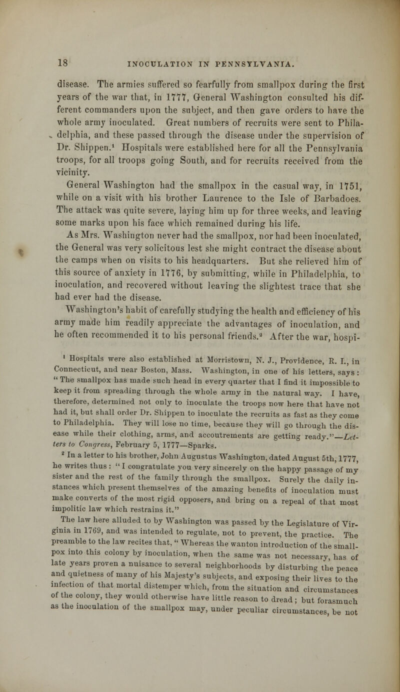 disease. The armies suffered so fearfully from smallpox during the first years of the war that, in 1777, General Washington consulted his dif- ferent commanders upon the subject, and then gave orders to have the whole army inoculated. Great numbers of recruits were sent to Phila- .. delphia, and these passed through the disease under the supervision of Dr. Shippen.1 Hospitals were established here for all the Pennsylvania troops, for all troops going South, and for recruits received from the vicinity. General Washington had the smallpox in the casual way, in 1751, while on a visit with his brother Laurence to the Isle of Barbadoes. The attack was quite severe, laying him up for three weeks, and leaving some marks upon his face which remained during his life. As Mrs. Washington never had the smallpox, nor had been inoculated, the General was very solicitous lest she might contract the disease about the camps when on visits to his headquarters. But she relieved him of this source of anxiety in 1776, by submitting, while in Philadelphia, to inoculation, and recovered without leaving the slightest trace that she had ever had the disease. Washington's habit of carefully studying the health and efficiency of his army made him readily appreciate the advantages of inoculation, and he often recommended it to his personal friends.3 After the war, hospi- 1 Hospitals were also established at Morristown, N. J., Providence, R. I., in Connecticut, and near Boston, Mass. Washington, in one of his letters, says :  The smallpox has made such head in every quarter that I find it impossible to keep it from spreading through the whole army in the natural way. I have, therefore, determined not only to inoculate the troops now here that have not had it, but shall order Dr. Shippen to inoculate the recruits as fast as they come to Philadelphia. They will lose no time, because they will go through the dis- ease while their clothing, arms, and accoutrements are getting ready. Let- ters to Congress, February 5, 1777—Sparks. 2 In a letter to his brother, John Augustus Washington, dated August 5th, 1777 he writes thus :  I congratulate you very sincerely on the happy passage of my sister and the rest of the family through the smallpox. Surely the daily in- stances which present themselves of the amazing benefits of inoculation must make converts of the most rigid opposers, and bring on a repeal of that most impolitic law which restrains it. The law here alluded to by Washington was passed by the Legislature of Vir- ginia in 1769, and was intended to regulate, not to prevent, the practice. The preamble to the law recites that,  Whereas the wanton introduction of the small- pox into this colony by inoculation, when the same was not necessary, has of late years proven a nuisance to several neighborhoods by disturbing the peace and quietness of many of his Majesty's subjects, and exposing their lives to the infection of that mortal distemper which, from the situation and circumstances of the colony, they would otherwise have little reason to dread ; but forasmuch as the inoculation of the smallpox may, under peculiar circumstances be not