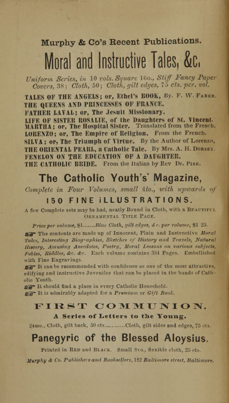 Moral and Instructive Tales, 6c, Uniform Series, in 10 vols. Square 16o., Stiff Fancy Paper Covers. 38; Cloth, 50: Cloth, gilt edges, 7.> cts. per. vol. TALES OF THE ANGELS; or, Ethel's BOOK, By. F. W. Faber. THE QUEENS AND PRINCESSES OF FRAME. FATHER LAVAL; or, The Jesuit Missionary. LIFE OF SISTER ROSALIE, of the Daughters of St. Vlnceut. MARTHA ; or, The Hospital Sister. Translated from the French. LOKENZO; or, The Empire of Religion. From the French. SILVA; or, The Triumph of Virtue. By the Author of Lorenzo. THE ORIENTAL PEARL, a Catholic Tale. By Mrs. A. H. Dorsey. FENELON ON THE EDUCATION OF A DAUGHTER. THE CATHOLIC BRIDE. From the Italian by Rev Dr. Pise. The Catholic Youth's* Magazine, Complete in Four Volumes, small -ito., with upwards of 150 FINE ILLUSTRATIONS. A few Complete sets maybe bad, neatly Bound in Clotb, with a BEADTIFt i. Ornamental Titlf. Page. Fricepcr volume, SI Blue Cloth, gilt edges, <1 c.per volume, SI 25. jO~ The contents are made up of Innocent, Plain and Instructive Moral Tales, Interesting Biographies, Sketches of History and Travels, Natural History, Amusing Anecdotes, Poetry, Moral Lessons on various subjects, Fables, Riddles, <te. <£c. Each volume contains 3S4 Pages. Embellished with Pine Engravings. jgS It can be recommended with confidence as one of the most attractive, edifying and instructive Juveniles that can be placed in the bands of Cath- olic Youth. 4^» It should find a place in every Catholic Household. jj5 It is admirably adapted for a Premium or Gift Booh: FIRST COMMUNION. A. Series of Letter* to the Young. 24mo., Clotb, gilt back, ill cts Clotb, gilt sides and edges, 75 cts. Panegyric of the Blessed Aloysius. Printed in Red and Black. Small Svo., flexible cloth, 25 cts. Murphy d Co. Publishers ami Booksellers, 182 Baltimore strett, Baltimore.