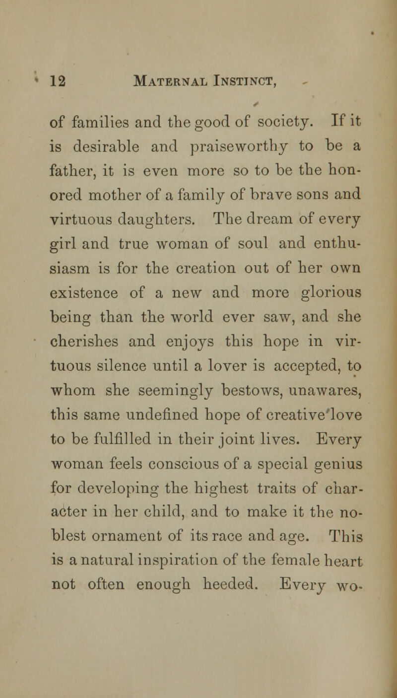of families and the good of society. If it is desirable and praiseworthy to be a father, it is even more so to be the hon- ored mother of a family of brave sons and virtuous daughters. The dream of every girl and true woman of soul and enthu- siasm is for the creation out of her own existence of a new and more glorious being than the world ever saw, and she cherishes and enjoys this hope in vir- tuous silence until a lover is accepted, to whom she seemingly bestows, unawares, this same undefined hope of creative'love to be fulfilled in their joint lives. Every woman feels conscious of a special genius for developing the highest traits of char- acter in her child, and to make it the no- blest ornament of its race and age. This is a natural inspiration of the female heart not often enough heeded. Every wo-