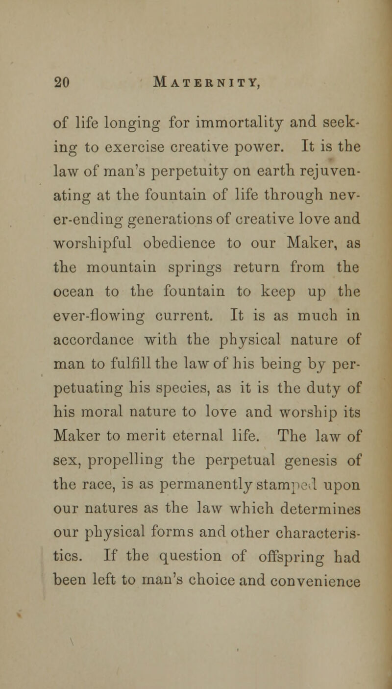 of life longing for immortality and seek- ing to exercise creative power. It is the law of man's perpetuity on earth rejuven- ating at the fountain of life through nev- er-ending generations of creative love and worshipful obedience to our Maker, as the mountain springs return from the ocean to the fountain to keep up the ever-flowing current. It is as much in accordance with the physical nature of man to fulfill the law of his being by per- petuating his species, as it is the duty of his moral nature to love and worship its Maker to merit eternal life. The law of sex, propelling the perpetual genesis of the race, is as permanently stamped upon our natures as the law which determines our physical forms and other characteris- tics. If the question of offspring had been left to man's choice and convenience