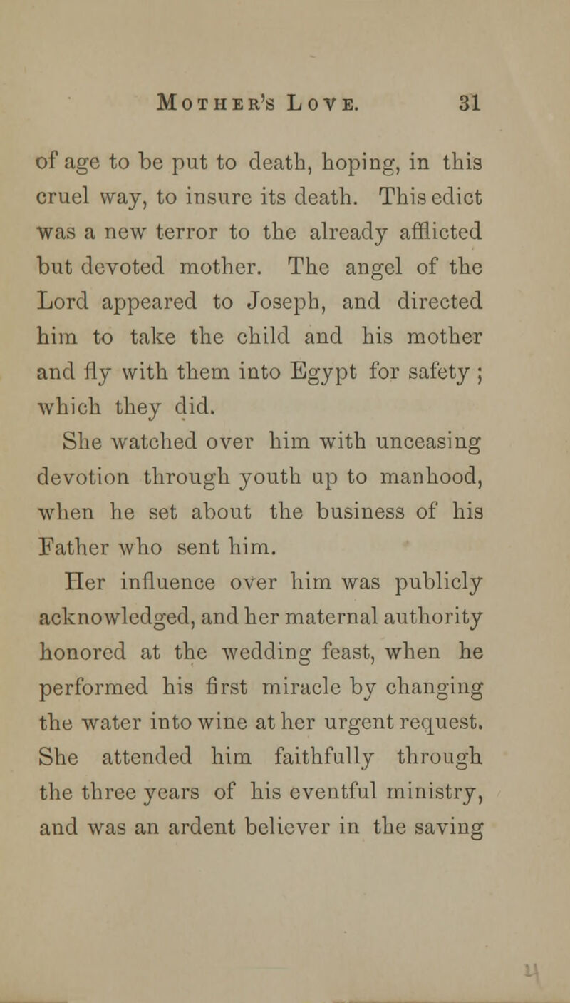 of age to be put to death, hoping, in this cruel way, to insure its death. This edict was a new terror to the already afflicted but devoted mother. The angel of the Lord appeared to Joseph, and directed him to take the child and his mother and fly with them into Egypt for safety ; which they did. She watched over him with unceasing devotion through youth up to manhood, when he set about the business of his Father who sent him. Her influence over him was publicly acknowledged, and her maternal authority honored at the wedding feast, when he performed his first miracle by changing the water into wine at her urgent request. She attended him faithfully through the three years of his eventful ministry, and was an ardent believer in the saving