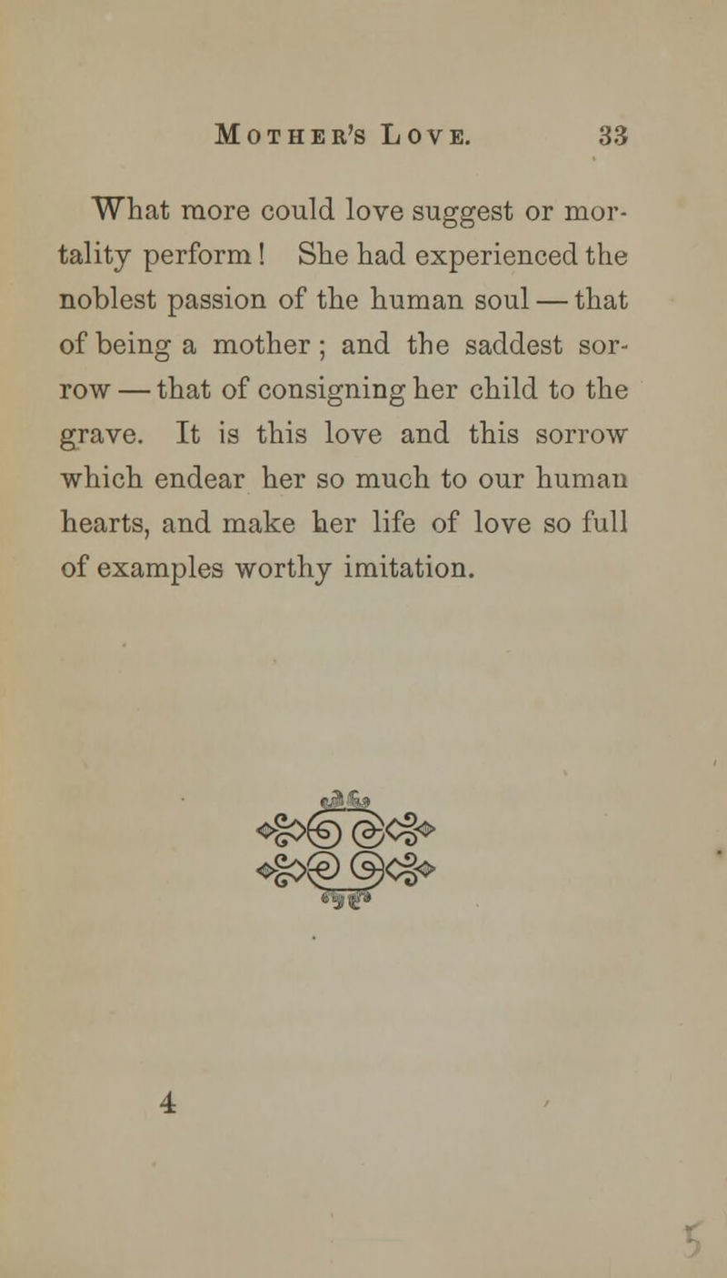 What more could love suggest or mor- tality perform! She had experienced the noblest passion of the human soul — that of being a mother; and the saddest sor- row — that of consigning her child to the grave. It is this love and this sorrow which endear her so much to our human hearts, and make her life of love so full of examples worthy imitation.