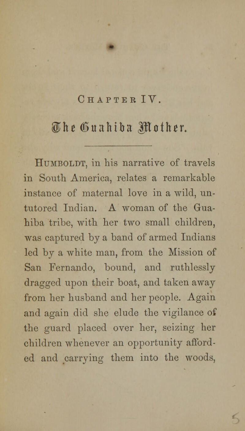 $fu (Sttaltttta Mother. Humboldt, in his narrative of travels in South America, relates a remarkable instance of maternal love in a wild, un- tutored Indian. A woman of the Gua- hiba tribe, with her two small children, was captured by a band of armed Indians led by a white man, from the Mission of San Fernando, bound, and ruthlessly dragged upon their boat, and taken away from her husband and her people. Again and again did she elude the vigilance of the guard placed over her, seizing her children whenever an opportunity afford- ed and carrying them into the woods,