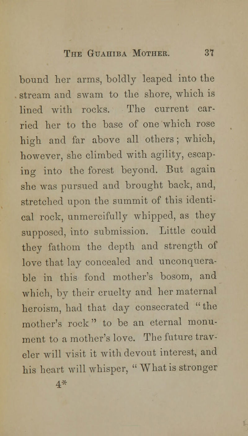 bound her arms, boldly leaped into the stream and swam to the shore, which is lined with rocks. The current car- ried her to the base of one which rose high and far above all others; which, however, she climbed with agility, escap- ing into the forest beyond. But again she was pursued and brought back, and, stretched upon the summit of this identi- cal rock, unmercifully whipped, as they supposed, into submission. Little could they fathom the depth and strength of love that lay concealed and unconquera- ble in this fond mother's bosom, and which, by their cruelty and her maternal heroism, had that day consecrated  the mother's rock to be an eternal monu- ment to a mother's love. The future trav- eler will visit it with devout interest, and his heart will whisper,  What is stronger 4*