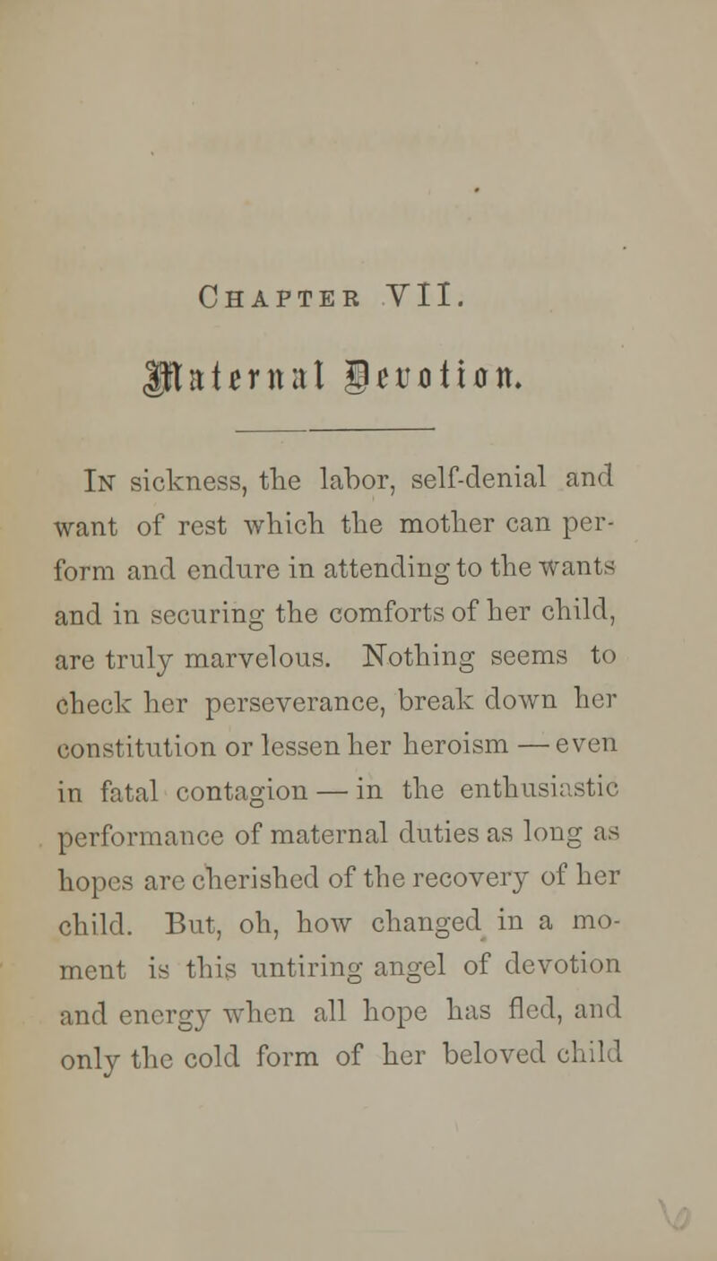 aternal I) e notion. In sickness, the labor, self-denial and want of rest which the mother can per- form and endure in attending to the wants and in securing the comforts of her child, are truly marvelous. Nothing seems to check her perseverance, break down her constitution or lessen her heroism — even in fatal contagion — in the enthusiastic performance of maternal duties as long as hopes are cherished of the recovery of her child. But, oh, how changed in a mo- ment is this untiring angel of devotion and energy when all hope has fled, and only the cold form of her beloved child