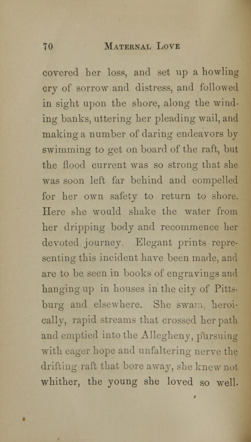 covered her loss, and set up a howling cry of sorrow and distress, and followed in sight upon the shore, along the wind- ing banks, uttering her pleading wail, and making a number of daring endeavors by swimming to get on board of the raft, but the flood current was so strong that she was soon left far behind and compelled for her own safety to return to shore. Here she would shake the water from her dripping body and recommence her devoted journey. Elegant prints repre- senting this incident have been made, and are to be seen in books of eno-ravins;s and hanging up in houses in the city of Pitts- burg and elsewhere. She swam, heroi- cally, rapid streams that crossed her path and emptied into the Allegheny, pursuing with eager hope and unfaltering nerve the drifting raft that bore away, she knew not whither, the young she loved so well.