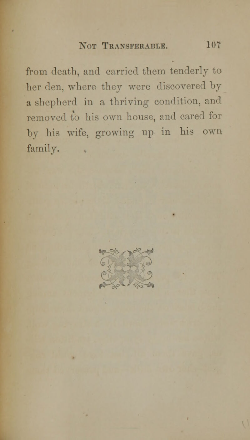 from death, and carried them tenderly to her den, where they were discovered by a shepherd in a thriving condition, and removed to his own house, and cared for by his wife, growing up in his own family. V-p