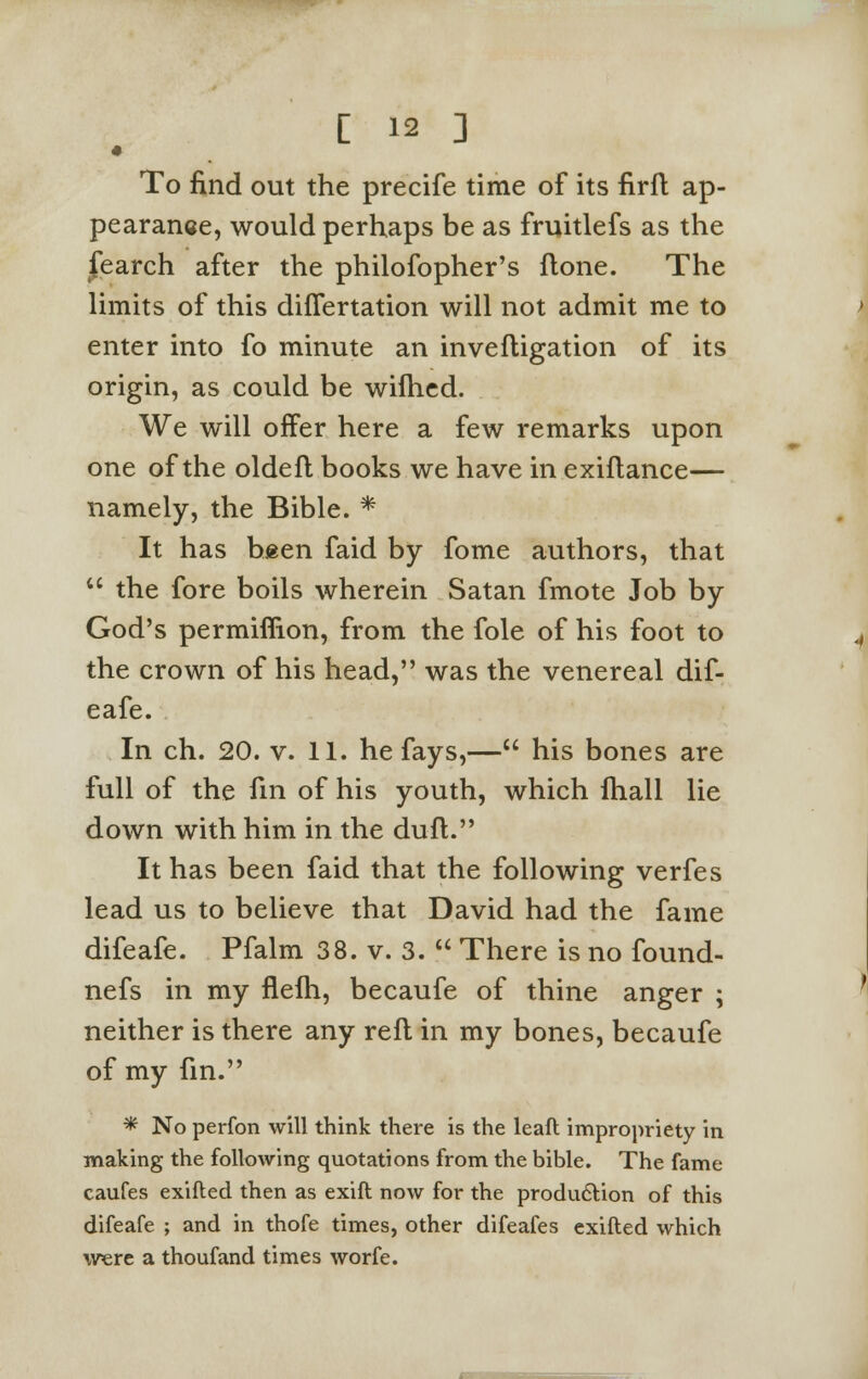 • To find out the precife time of its firft ap- pearance, would perhaps be as fruitlefs as the fearch after the philofopher's flone. The limits of this differtation will not admit me to enter into fo minute an invefligation of its origin, as could be wifhed. We will offer here a few remarks upon one of the oldefl books we have in exiflance— namely, the Bible. * It has been faid by fome authors, that  the fore boils wherein Satan fmote Job by God's permiflion, from the fole of his foot to the crown of his head, was the venereal dif- eafe. In ch. 20. v. 11. he fays,— his bones are full of the fin of his youth, which fhall lie down with him in the duft. It has been faid that the following verfes lead us to believe that David had the fame difeafe. Pfalm 38. v. 3.  There is no found- nefs in my flelh, becaufe of thine anger ; neither is there any reft in my bones, becaufe of my fin. * No perfon will think there is the leaft impropriety in making the following quotations from the bible. The fame caufes exifled then as exift now for the production of this difeafe ; and in thofe times, other difeafes exifted which were a thoufand times worfe.