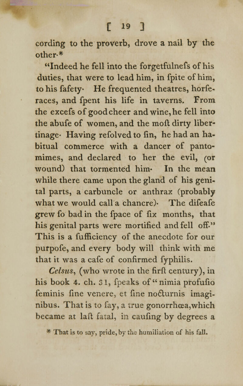 cording to the proverb, drove a nail by the other-* Indeed he fell into the forgetfulnefs of his duties, that were to lead him, in fpite of him, to his fafety- He frequented theatres, horfe- races, and fpent his life in taverns. From the excefs of good cheer and wine, he fell into the abufe of women, and the moll dirty liber- tinage- Having refolved to fin, he had an ha- bitual commerce with a dancer of panto- mimes, and declared to her the evil, (or wound) that tormented him* In the mean while there came upon the gland of his geni- tal parts, a carbuncle or anthrax (probably what we would call a chancre)- The difeafe grew fo bad in the fpace of fix months, that his genital parts were mortified and fell off. This is a fufficiency of the anecdote for our purpofe, and every body will think with me that it was a cafe of confirmed fyphilis. Celsus, (who wrote in the firft century), in his book 4. ch. 31, fpeaks of nimia profufio feminis fine venere, et fine no&urnis imagi- nibus. That is to fay, a true gonorrhoea,which became at laft fatal, in caufing by degrees a * That is to say, pride, by the humiliation of his fall.