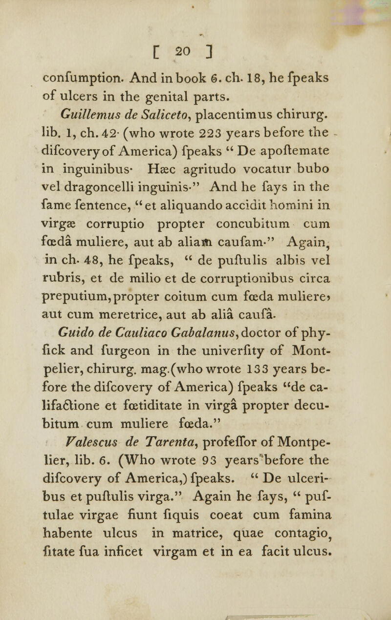 confumption. And in book 6. ch. 18, he fpeaks of ulcers in the genital parts. Guillemus de Saliceto, placentimus chirurg. lib. 1, ch. 42- (who wrote 223 years before the difcovery of America) fpeaks  De apoftemate in inguinibus- Hasc agritudo vocatur bubo vel dragoncelli inguinis- And he fays in the fame fentence,  et aliquando accidit homini in virgae corruptio propter concubitum cum foeda muliere, aut ab aliam caufam- Again, in ch- 48, he fpeaks,  de puflulis albis vel rubris, et de milio et de corruptionibus circa preputium, propter coitum cum foeda muliere > aut cum meretrice, aut ab alia caufa. Guido de Canliaco Gabalanus, doctor of phy- fick and furgeon in the univerfity of Mont- pelier, chirurg. mag.(who wrote 133 years be- fore the difcovery of America) fpeaks ude ca- lifa6lione et foetiditate in virga propter decu- bitum cum muliere foeda. Valescus de Tarenta, profeffor of Montpe- lier, lib. 6. (Who wrote 93 years'before the difcovery of America,) fpeaks.  De ulceri- bus et puflulis virga. Again he fays,  puf- tulae virgae faint fiquis coeat cum famina habente ulcus in matrice, quae contagio? fitate fua inficet virgam et in ea facit ulcus.