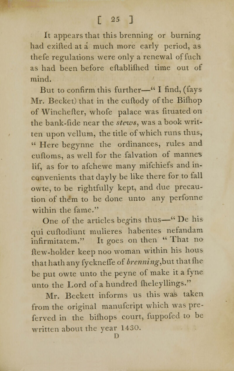 It appears that this brenning or burning had exifted at a much more early period, as thefe regulations were only a renewal of inch as had been before eflablifhed time out of mind. But to confirm this further— I find, (fays Mr. Becket)that in the cuftody of the Biihop of Winchefter, whofe palace was fituated on the bank-fide near the stews, was a book writ- ten upon vellum, the title of which runs thus, u Here begynne the ordinances, rules and cuftoms, as well for the falvation of mannes lif, as for to afchewe many mifchiefs and in- convenients that dayly be like there for to fall owte, to be rightfully kept, and due precau- tion of them to be done unto any perfonne within the fame. One of the articles begins thus— De his qui cuftodiunt mulieres habentes nefandam infirmitatem. It goes on then  That no flew-holder keep noo woman within his hous that hath any fycknefle of brenning Jout that fhe be put owte unto the peyne of make it a fyne unto the Lord of a hundred fheleyllings. Mr. Beckett informs us this was taken from the original manufcript which was pre- ferved in the bilhops court, fuppofed to be written about the year 1430. D