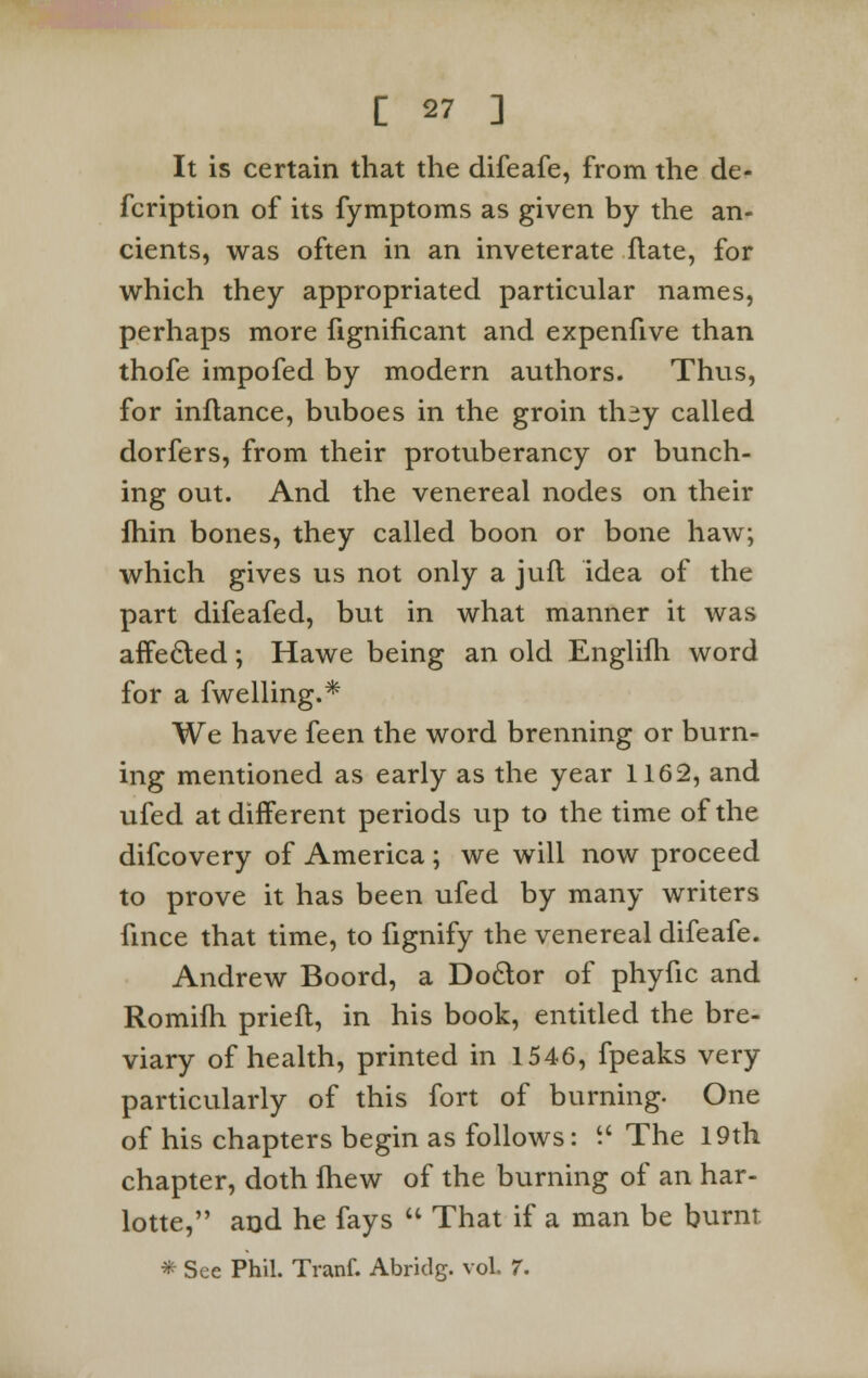 It is certain that the difeafe, from the de- fcription of its fymptoms as given by the an- cients, was often in an inveterate flate, for which they appropriated particular names, perhaps more fignificant and expenfive than thofe impofed by modern authors. Thus, for inflance, buboes in the groin th^y called dorfers, from their protuberancy or bunch- ing out. And the venereal nodes on their Ihin bones, they called boon or bone haw; which gives us not only a jufl idea of the part difeafed, but in what manner it was affected; Hawe being an old Englifh word for a fwelling.* We have feen the word brenning or burn- ing mentioned as early as the year 1162, and ufed at different periods up to the time of the difcovery of America ; we will now proceed to prove it has been ufed by many writers fince that time, to fignify the venereal difeafe. Andrew Boord, a Doctor of phyfic and Romifh prieft, in his book, entitled the bre- viary of health, printed in 1546, fpeaks very particularly of this fort of burning. One of his chapters begin as follows: i' The 19th chapter, doth fhew of the burning of an har- lotte, and he fays  That if a man be burnt * See Phil. Tranf. Abridg. vol. 7.