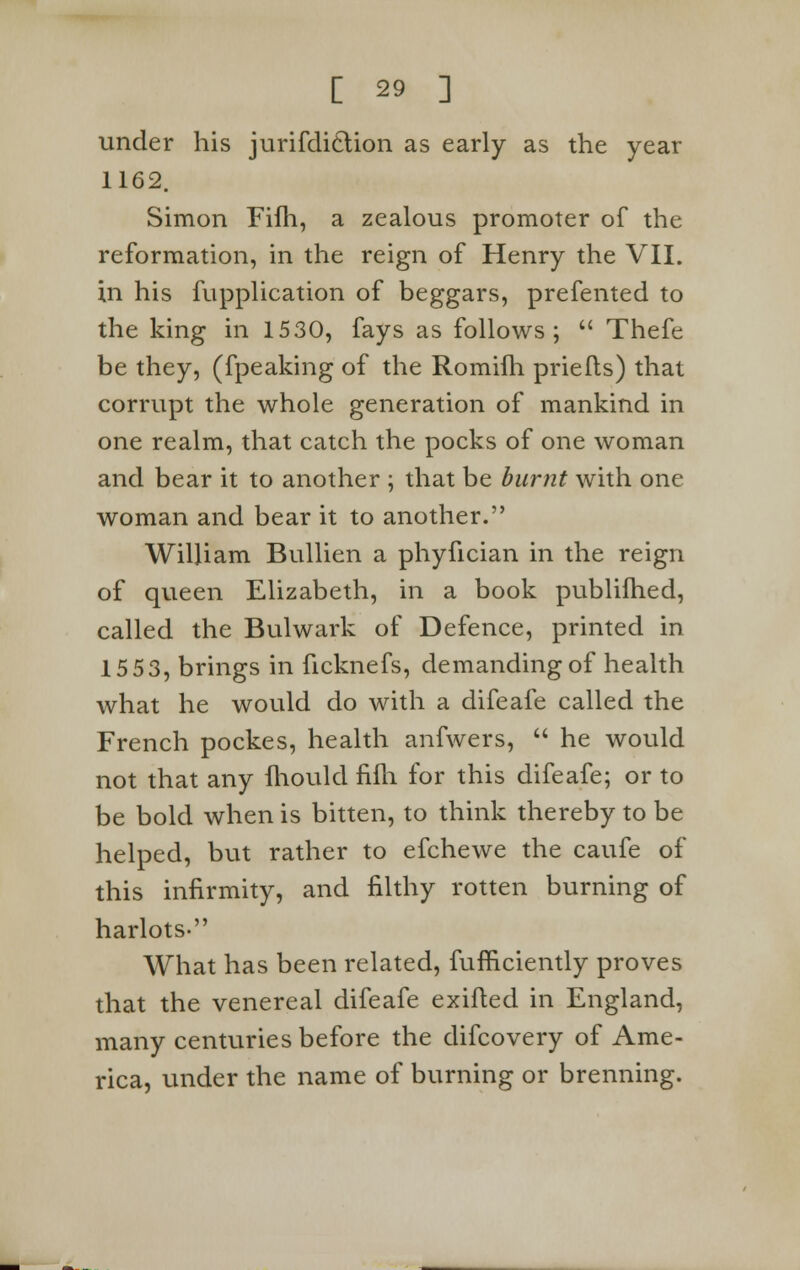 under his jurifdiclion as early as the year 1162. Simon Fifh, a zealous promoter of the reformation, in the reign of Henry the VII. in his fupplication of beggars, prefented to the king in 1530, fays as follows;  Thefe be they, (fpeaking of the Romifh priefls) that corrupt the whole generation of mankind in one realm, that catch the pocks of one woman and bear it to another ; that be burnt with one woman and bear it to another. William Bullien a phyfician in the reign of queen Elizabeth, in a book publifhed, called the Bulwark of Defence, printed in 15 53, brings in ficknefs, demanding of health what he would do with a difeafe called the French pockes, health anfwers,  he would not that any fhould fifh for this difeafe; or to be bold when is bitten, to think thereby to be helped, but rather to efchewe the caufe of this infirmity, and filthy rotten burning of harlots. What has been related, fufficiently proves that the venereal difeafe exifled in England, many centuries before the difcovery of Ame- rica, under the name of burning or brenning.