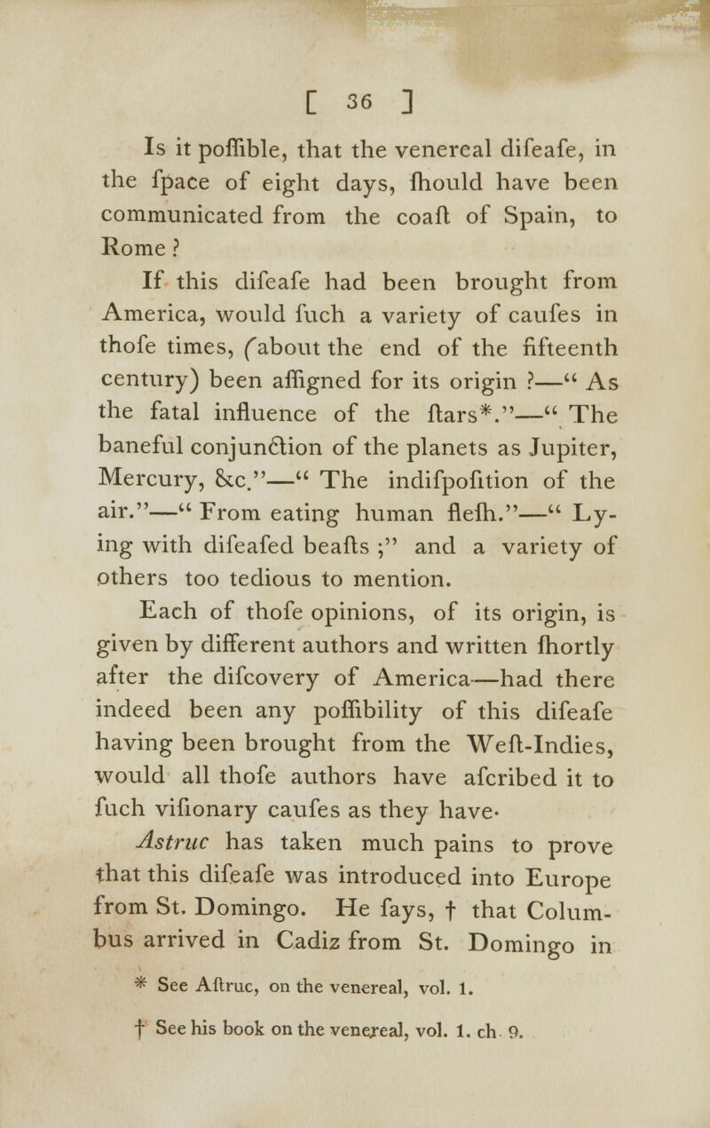 Is it pofiible, that the venereal difeafe, in the fpace of eight days, fhould have been communicated from the coafl of Spain, to Rome ? If this difeafe had been brought from America, would fuch a variety of caufes in thofe times, fabout the end of the fifteenth century) been afligned for its origin ?— As the fatal influence of the ftars*.— The baneful conjunction of the planets as Jupiter, Mercury, &c.— The indifpofition of the air.— From eating human flefh.— Ly- ing with difeafed beafts ; and a variety of others too tedious to mention. Each of thofe opinions, of its origin, is given by different authors and written fhortly after the difcovery of America—had there indeed been any poflibility of this difeafe having been brought from the Weft-Indies, would all thofe authors have afcribed it to fuch vifionary caufes as they have- Astruc has taken much pains to prove that this difeafe was introduced into Europe from St. Domingo. He fays, f that Colum- bus arrived in Cadiz from St. Domingo in * See Aftruc, on the venereal, vol. 1. f See his book on the venereal, vol. 1. ch 9.