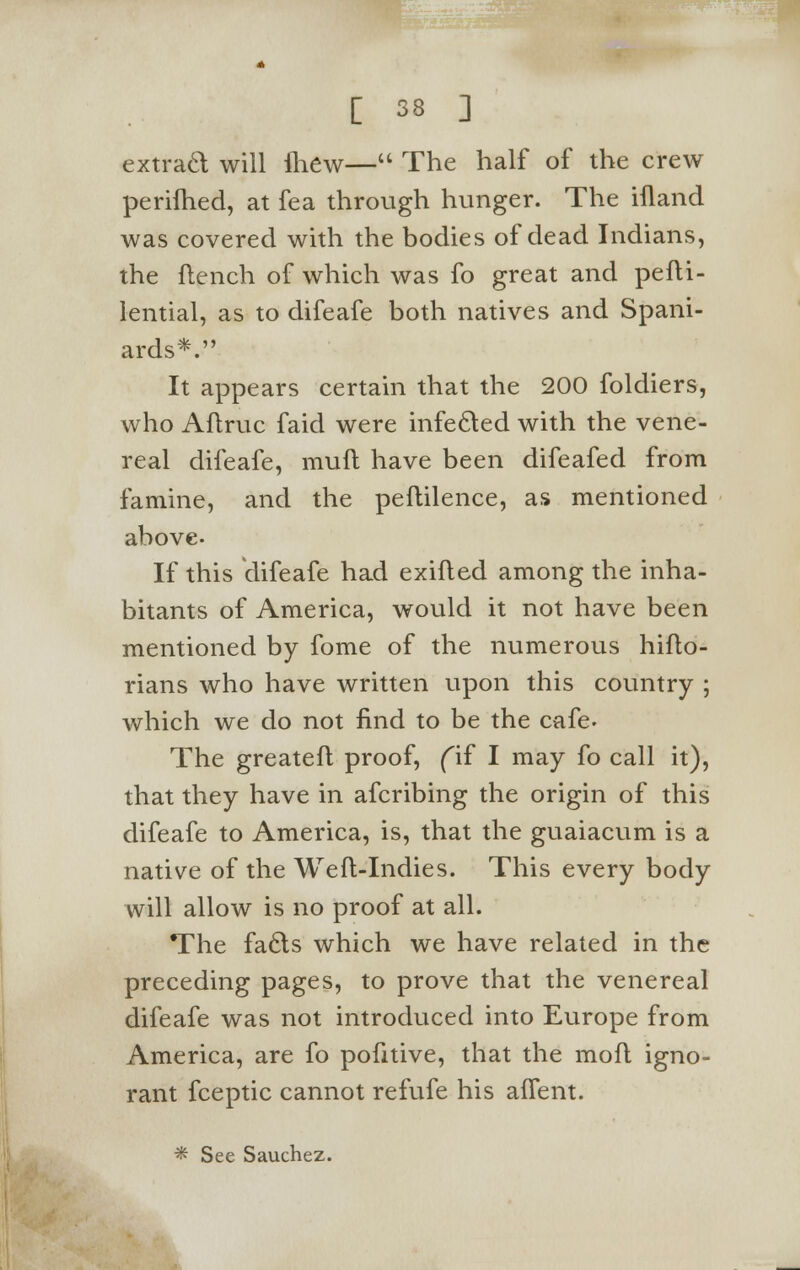 extrad will ihew— The half of the crew perilhed, at fea through hunger. The ifland was covered with the bodies of dead Indians, the flench of which was fo great and pefti- lential, as to difeafe both natives and Spani- ards*. It appears certain that the 200 foldiers, who Aflruc faid were infected with the vene- real difeafe, muft have been difeafed from famine, and the peftilence, as mentioned above- If this difeafe had exifted among the inha- bitants of America, would it not have been mentioned by fome of the numerous hifto- rians who have written upon this country ; which we do not find to be the cafe. The greatefl proof, fif I may fo call it), that they have in afcribing the origin of this difeafe to America, is, that the guaiacum is a native of the Weft-Indies. This every body will allow is no proof at all. The facls which we have related in the preceding pages, to prove that the venereal difeafe was not introduced into Europe from America, are fo pofitive, that the mofl igno- rant fceptic cannot refufe his affent.