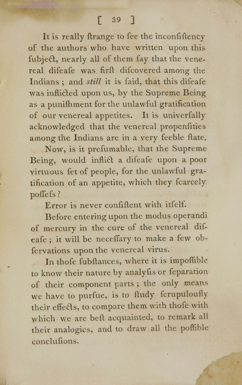 It is really ftrange to fee the inconfiftency of the authors who have written upon this fubjecl, nearly all of them fay that the vene- real difeafe was firft difcovered among the Indians ; and still it is faid, that this difeafe was inflicted upon us, by the Supreme Being as a punifhment for the unlawful gratification of our venereal appetites. It is univerfally acknowledged that the venereal propenfities among the Indians are in a very feeble ftate. Now, is it prefumable, that the Supreme Being, would inflict a difeafe upon a poor virtuous fet of people, for the unlawful gra- tification of an appetite, which they fcarcely poffefs ? Error is never confident with itfelf. Before entering upon the modus operandi of mercury in the cure of the venereal dif- eafe ; it will be neceffary to make a few ob- fervations upon the venereal virus. In thofe fubftances, where it is impofiible to know their nature by analyfis or feparation of their component parts ; the only means we have to purfue, is to ftudy fcrupuloufly their effects, to compare them with thofe with which we are bed acquainted, to remark all their analogies, and to draw all the poflible conclufions.